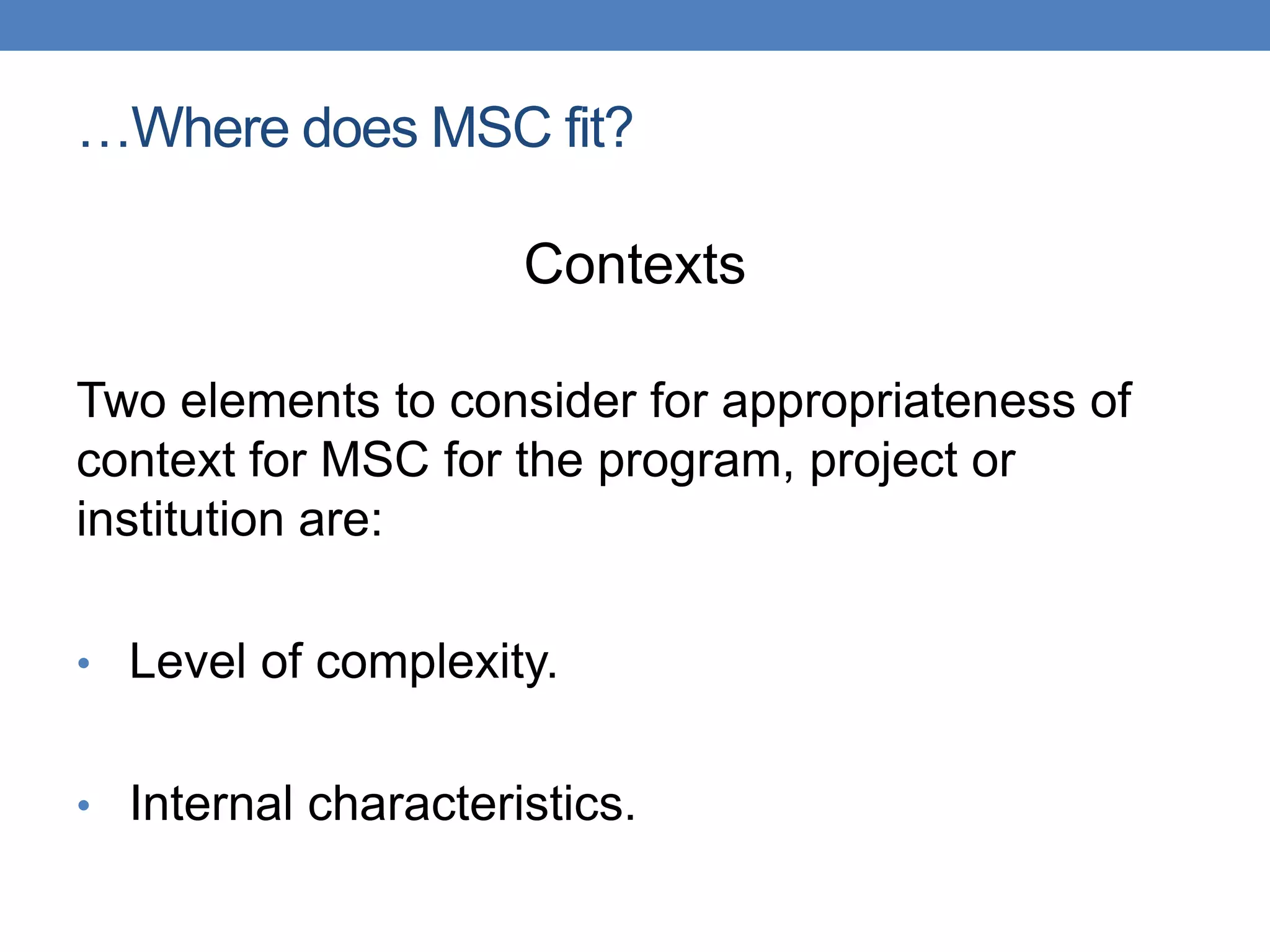 …Where does MSC fit?
Contexts
Two elements to consider for appropriateness of
context for MSC for the program, project or
institution are:
• Level of complexity.
• Internal characteristics.
 