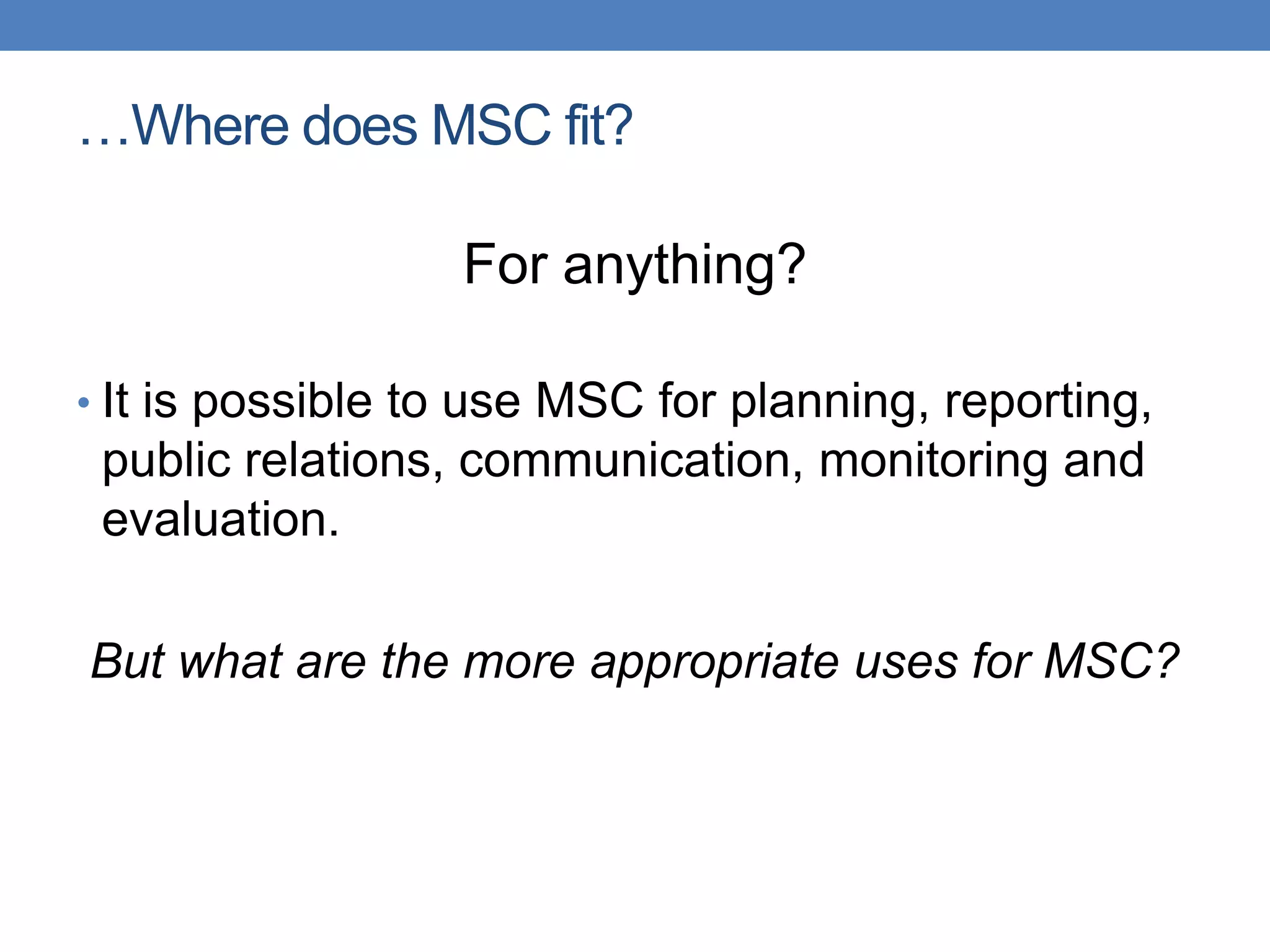 …Where does MSC fit?
For anything?
• It is possible to use MSC for planning, reporting,
public relations, communication, monitoring and
evaluation.
But what are the more appropriate uses for MSC?
 