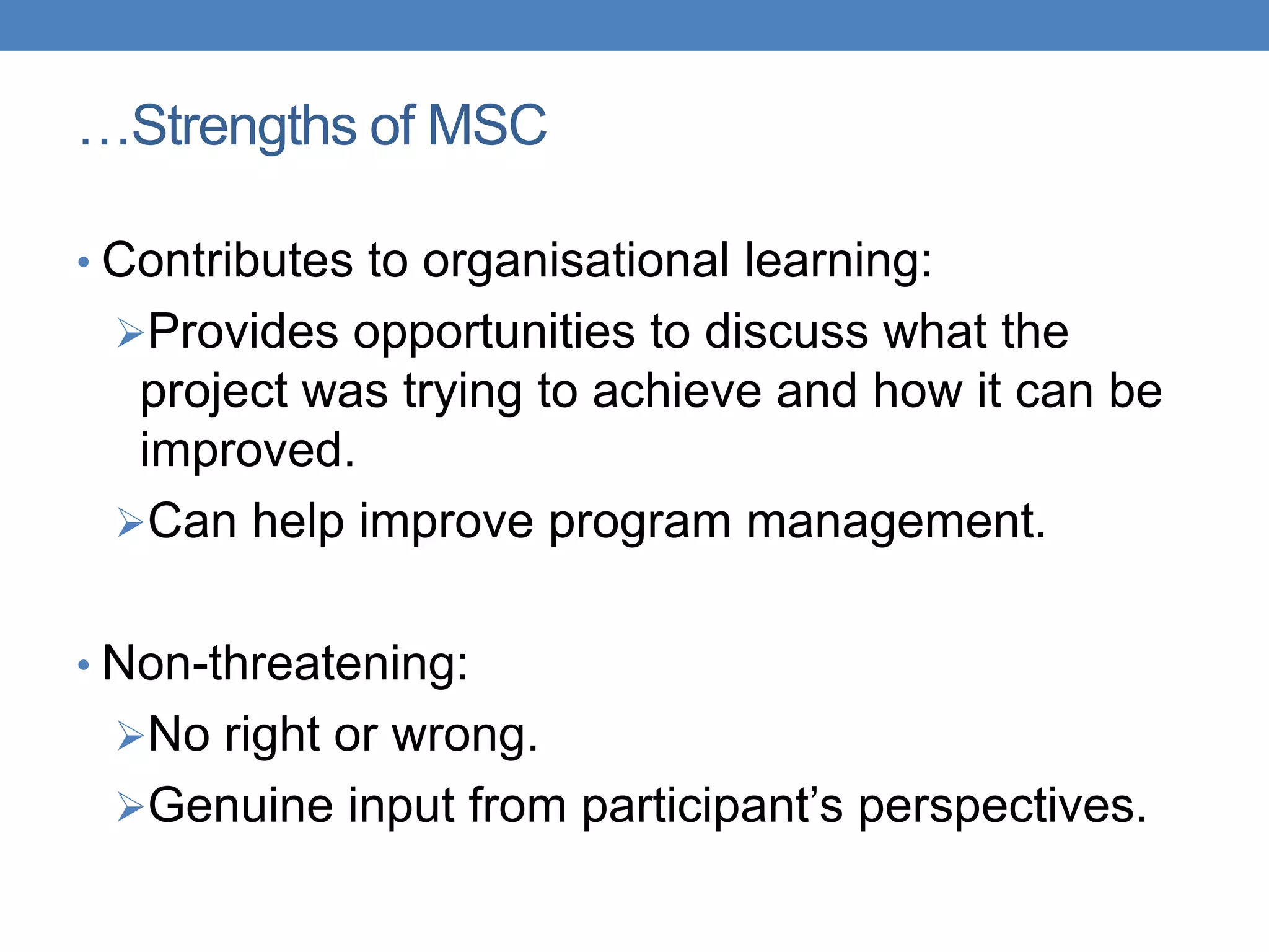 • Contributes to organisational learning:
Provides opportunities to discuss what the
project was trying to achieve and how it can be
improved.
Can help improve program management.
• Non-threatening:
No right or wrong.
Genuine input from participant‟s perspectives.
…Strengths of MSC
 