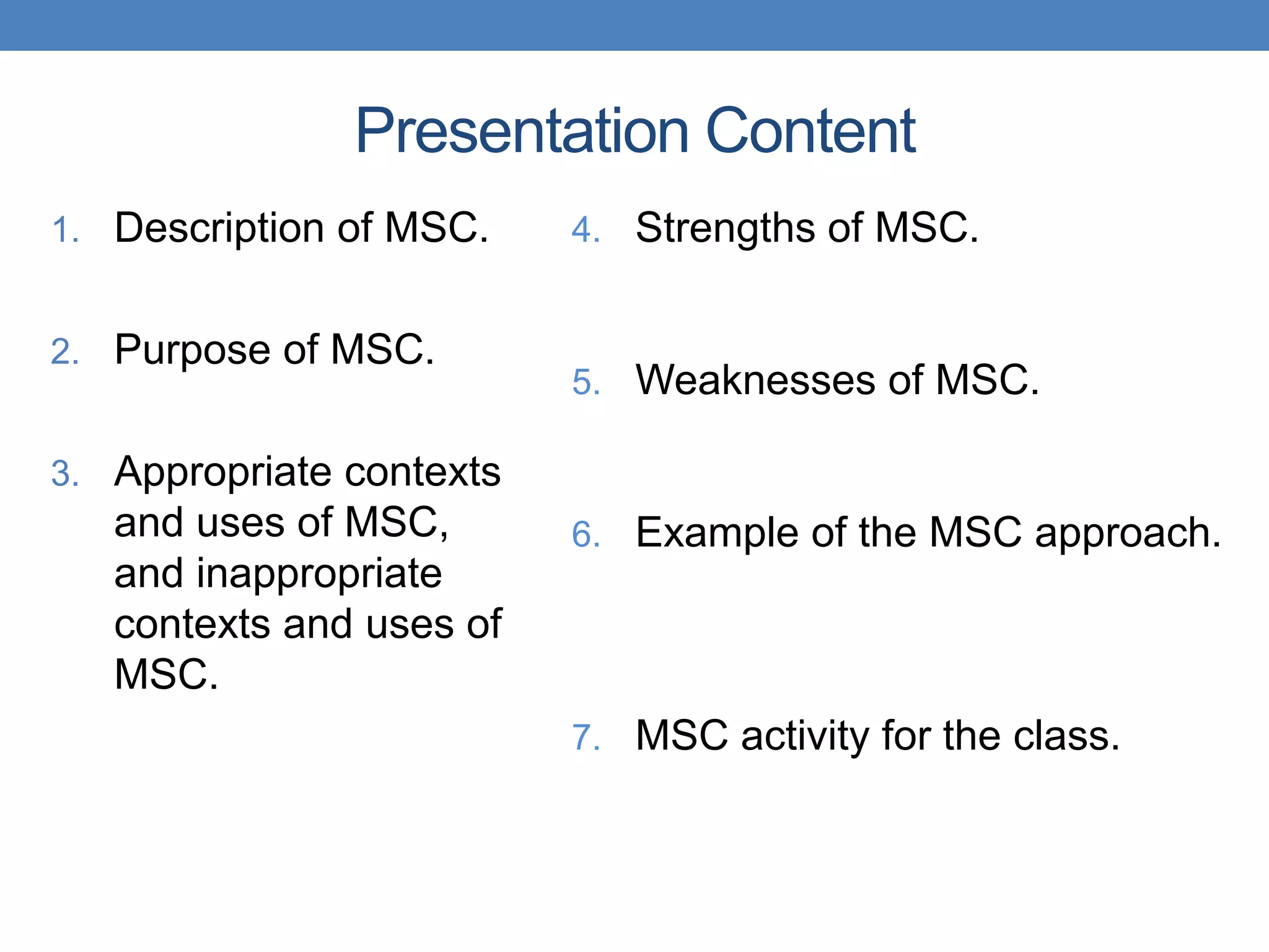Presentation Content
1. Description of MSC.
2. Purpose of MSC.
3. Appropriate contexts
and uses of MSC,
and inappropriate
contexts and uses of
MSC.
4. Strengths of MSC.
5. Weaknesses of MSC.
6. Example of the MSC approach.
7. MSC activity for the class.
 