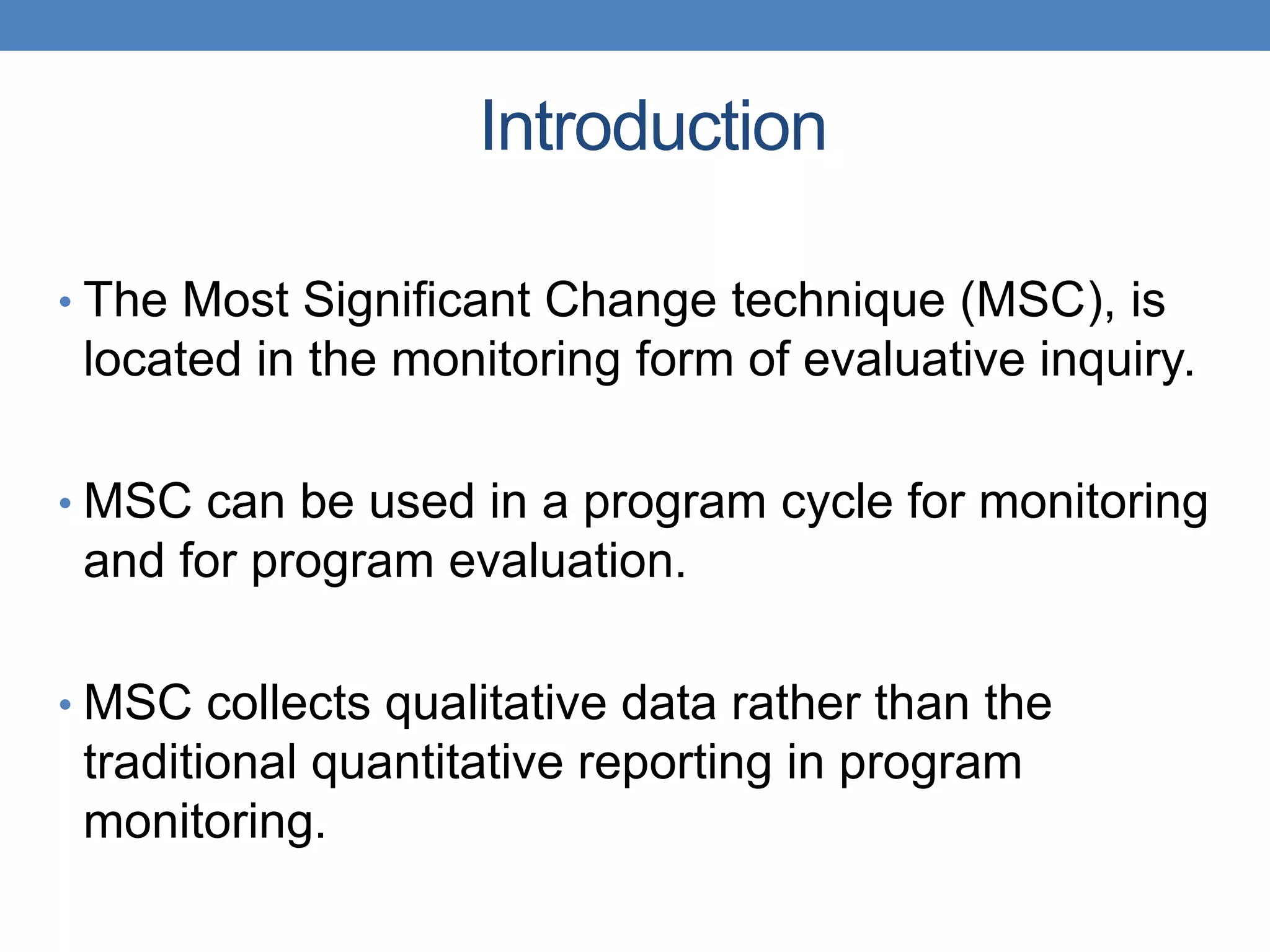 Introduction
• The Most Significant Change technique (MSC), is
located in the monitoring form of evaluative inquiry.
• MSC can be used in a program cycle for monitoring
and for program evaluation.
• MSC collects qualitative data rather than the
traditional quantitative reporting in program
monitoring.
 