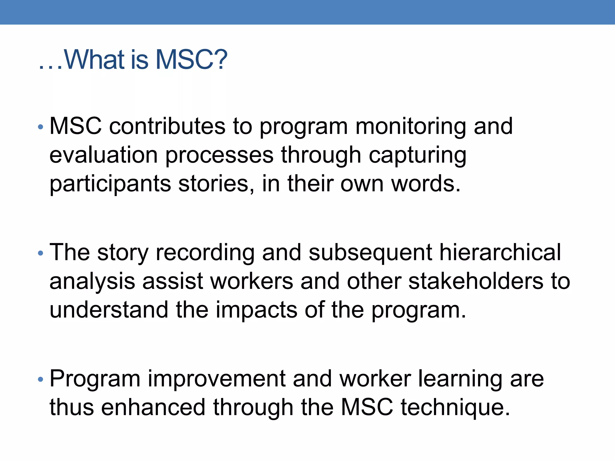 …What is MSC?
• MSC contributes to program monitoring and
evaluation processes through capturing
participants stories, in their own words.
• The story recording and subsequent hierarchical
analysis assist workers and other stakeholders to
understand the impacts of the program.
• Program improvement and worker learning are
thus enhanced through the MSC technique.
 