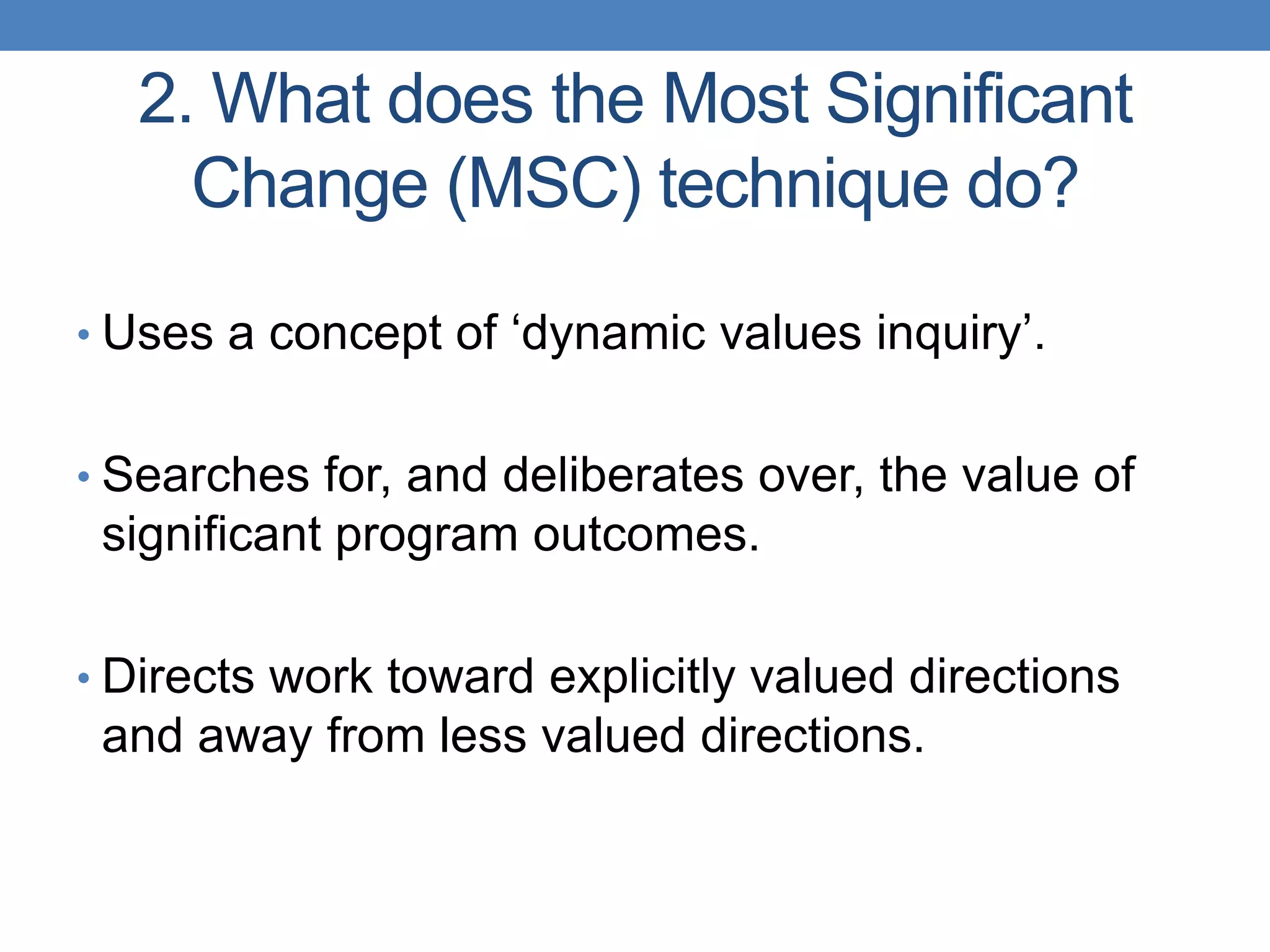 2. What does the Most Significant
Change (MSC) technique do?
• Uses a concept of „dynamic values inquiry‟.
• Searches for, and deliberates over, the value of
significant program outcomes.
• Directs work toward explicitly valued directions
and away from less valued directions.
 