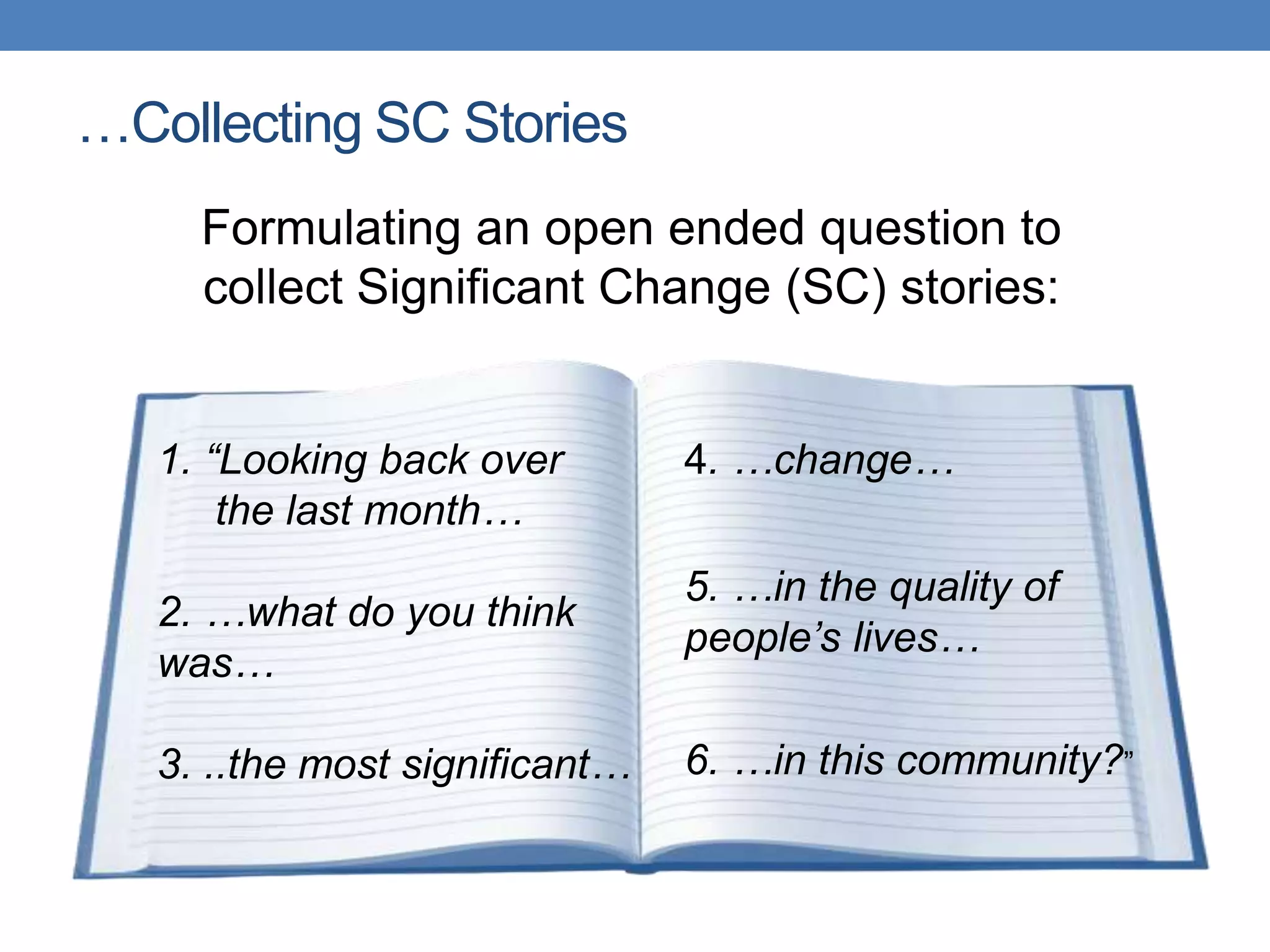 …Collecting SC Stories
Formulating an open ended question to
collect Significant Change (SC) stories:
1. “Looking back over
the last month…
2. …what do you think
was…
3. ..the most significant…
4. …change…
5. …in the quality of
people’s lives…
6. …in this community?”
 