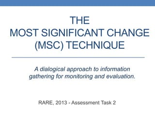 THE
MOST SIGNIFICANT CHANGE
(MSC) TECHNIQUE
RARE, 2013 - Assessment Task 2
A dialogical approach to information
gathering for monitoring and evaluation.
 