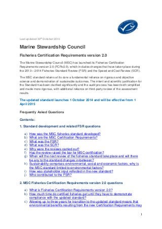 1 
Last updated 30th October 2014 
Marine Stewardship Council 
Fisheries Certification Requirements version 2.0 
The Marine Stewardship Council (MSC) has launched its Fisheries Certification Requirements version 2.0 (FCRv2.0), which includes changes that have taken place during the 2013 – 2014 Fisheries Standard Review (FSR) and the Speed and Cost Review (SCR). 
The MSC standard retains at its core a fundamental reliance on rigorous and objective science and demonstration of sustainable outcomes. The intent and scientific justification for the Standard has been clarified significantly and the audit process has been both simplified and made more rigorous, with additional reliance on third-party review of the assessment results. 
The updated standard launches 1 October 2014 and will be effective from 1 April 2015 
Frequently Asked Questions 
Contents: 
1. Standard development and related FSR questions 
a) How was the MSC fisheries standard developed? 
b) What are the MSC Certification Requirements? 
c) What was the FSR? 
d) What was the SCR? 
e) Why were the reviews carried out? 
f) Has the review raised the bar for MSC certification? 
g) When will the next review of the fisheries standard take place and will there be any to the standard changes in-between? 
h) Sustainability comprises environmental, social and economic factors, why is the MSC standard limited to environmental factors? 
i) How was stakeholder input reflected in the new standard? 
j) Who contributed to the FSR? 
2. MSC Fisheries Certification Requirements version 2.0 questions 
a) What is Fisheries Certification Requirements version 2.0? 
b) How much time do certified fisheries get until they have to demonstrate compliance with the updated standard? 
c) Allowing up to three years for transition to the updated standard means that environmental benefits resulting from the new Certification Requirements may  