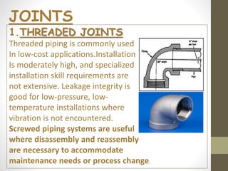 1.THREADED JOINTS
Threaded piping is commonly used
In low-cost applications.Installation
Is moderately high, and specialized
installation skill requirements are
not extensive. Leakage integrity is
good for low-pressure, low-
temperature installations where
vibration is not encountered.
Screwed piping systems are useful
where disassembly and reassembly
are necessary to accommodate
maintenance needs or process change.
JOINTS
 