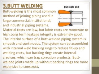 3.BUTT WELDING
Butt-welding is the most common
method of joining piping used in
large commercial, institutional,
and industrial piping systems.
Material costs are low, but labor costs are moderate to
high.Long term leakage integrity is extremely good.
The interior surface of a butt-welded piping system is
smooth and continuous. The system can be assembled
with internal weld backing rings to reduce fit-up and
welding costs, but backing rings create internal
crevices, which can trap corrosion products. Butt-
welded joints made up without backing rings are more
expensive to construct.
 
