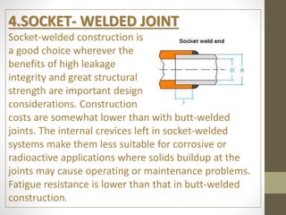 4.SOCKET- WELDED JOINT
Socket-welded construction is
a good choice wherever the
benefits of high leakage
integrity and great structural
strength are important design
considerations. Construction
costs are somewhat lower than with butt-welded
joints. The internal crevices left in socket-welded
systems make them less suitable for corrosive or
radioactive applications where solids buildup at the
joints may cause operating or maintenance problems.
Fatigue resistance is lower than that in butt-welded
construction.
 