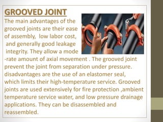 GROOVED JOINT
The main advantages of the
grooved joints are their ease
of assembly, low labor cost,
and generally good leakage
integrity. They allow a mode
-rate amount of axial movement . The grooved joint
prevent the joint from separation under pressure.
disadvantages are the use of an elastomer seal,
which limits their high-temperature service. Grooved
joints are used extensively for fire protection ,ambient
temperature service water, and low pressure drainage
applications. They can be disassembled and
reassembled.
 