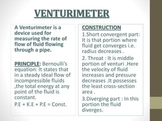 VENTURIMETER
A Venturimeter is a
device used for
measuring the rate of
flow of fluid flowing
through a pipe.
PRINCIPLE: Bernoulli’s
equation: It states that
in a steady ideal flow of
incompressible fluids
,the total energy at any
point of the fluid is
constant.
P.E + K.E + P.E = Const.
CONSTRUCTION
1.Short convergent part:
It is that portion where
fluid get converges i.e.
radius decreases .
2. Throat : It is middle
portion of venturi .Here
the velocity of fluid
increases and pressure
decreases .It possesses
the least cross-section
area .
3.Diverging part : In this
portion the fluid
diverges.
 