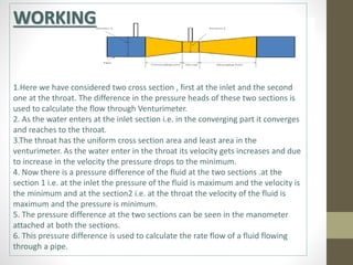 WORKING
1.Here we have considered two cross section , first at the inlet and the second
one at the throat. The difference in the pressure heads of these two sections is
used to calculate the flow through Venturimeter.
2. As the water enters at the inlet section i.e. in the converging part it converges
and reaches to the throat.
3.The throat has the uniform cross section area and least area in the
venturimeter. As the water enter in the throat its velocity gets increases and due
to increase in the velocity the pressure drops to the minimum.
4. Now there is a pressure difference of the fluid at the two sections .at the
section 1 i.e. at the inlet the pressure of the fluid is maximum and the velocity is
the minimum and at the section2 i.e. at the throat the velocity of the fluid is
maximum and the pressure is minimum.
5. The pressure difference at the two sections can be seen in the manometer
attached at both the sections.
6. This pressure difference is used to calculate the rate flow of a fluid flowing
through a pipe.
 