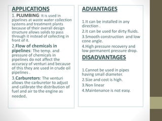 APPLICATIONS
1. PLUMBING: It is used in
pipelines at waste water collection
systems and treatment plants
because of their overall design
structure allows solids to pass
through it instead of collecting in
front of it.
2.Flow of chemicals in
pipelines: The temp. and
pressure of chemicals in
pipelines do not affect the
accuracy of venturi and because
of this they are used in crude oil
pipelines .
3.Carburetors: The venturi
allows the carburetor to adjust
and calibrate the distribution of
fuel and air to the engine as
needed.
ADVANTAGES
1.It can be installed in any
direction .
2.It can be used for dirty fluids.
3.Smooth construction and low
cone angle.
4.High pressure recovery and
low permanent pressure drop.
DISADVANTAGES
1.Cannot be used in pipes
having small diameter.
2.Size and cost is high.
3.Non linear
4.Maintenance is not easy.
 