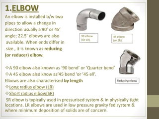 1.ELBOW
An elbow is installed b/w two
pipes to allow a change in
direction usually a 90’ or 45’
angle; 22.5’ elbows are also
available. When ends differ in
size , it is known as reducing
(or reducer) elbow.
A 90 elbow also known as ‘90 bend’ or ’Quarter bend’.
A 45 elbow also know as’45 bend 'or ’45 ell’.
Elbows are also characterised by length
Long radius elbow (LR)
Short radius elbow(SR)
SR elbow is typically used in pressurised system & in physically tight
locations. LR elbows are used in low pressure gravity fed system &
where minimum deposition of solids are of concern.
90 elbow
(Or LR)
45 elbow
(or SR)
Reducing elbow
 