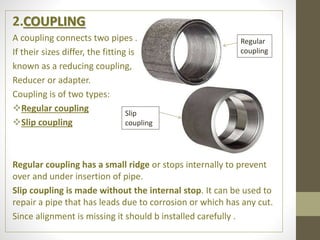 2.COUPLING
A coupling connects two pipes .
If their sizes differ, the fitting is
known as a reducing coupling,
Reducer or adapter.
Coupling is of two types:
Regular coupling
Slip coupling
Regular coupling has a small ridge or stops internally to prevent
over and under insertion of pipe.
Slip coupling is made without the internal stop. It can be used to
repair a pipe that has leads due to corrosion or which has any cut.
Since alignment is missing it should b installed carefully .
Regular
coupling
Slip
coupling
 
