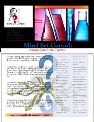 Mind Set Consult FZC
P.O. Box 16111
Ras Al Khaimah
United Arab Emirates
UAE: +97 1553138575
USA: +1 7134018455
enquiries@mindsetconsult.com


                    Mind Set Consult
                          Bringing Great Minds Together

We are a group of professionals with varied back-     BASIC SCIENCE             • Lung disease and
grounds and with a wide range of expertise in                                     therapeutics
management, consulting, and science.                  • Advanced laboratory
                                                        techniques: organic     • Cancer and thera-
                                                        and inorganic             peutics
We provide world-class knowledge in the scien-          chemistry, cell biol-
                                                                                • Cardiovascular dis-
tific and medical fields bringing together great        ogy, biochemistry,
                                                                                  ease, obesity, metab-
minds from the most prestigious universities in         molecular biology,
                                                                                  olism, diabetes, and
the world, and bringing their knowledge and ex-         biophysics, physiolo-
perience straight to the customers wherever they        gy, and microbiology.
                                                                                  therapeutics
are.                                                    Molecular transport.    • Infectious and in-
                                                                                  flammatory diseases
                                                      • Structural Biology
                                                                                  and therapeutics.
Our associates are PhDs and/or MDs trained in         • Bioinformatics
the most renowned USA and European institu-                                     OTHER SERVICES
tions. The majority has been working in life sci-     • Toxicology
ence and occupied leading roles in research and                                 • Project Management
biotechnology development for more than 10            • Nanotechnology            in the Medical and
years. Some of their names are listed in the rank-    • Animal models; cell
                                                                                  Biotech Field
ings of the Top 100 Experts worldwide.
                                                        cultures; yeast fer-    • Laboratory manage-
                                                        mentation; bacteria.      ment
We are able to provide on line and on site consult-   MEDICINE AND              • Review service for
ing in the biomedical field, on laboratory manage-    TRANSLATIONAL               publication of peer-
ment and R&D support to biotech companies,            RESEARCH                    reviewed scientific
and to pharmaceutical and theoretical research.                                   articles
                                                      • Adult and embryonic
                                                        stem cell biology and   • Seminars and Global
                                                        therapeutic use           Event Conferences

   www.mindsetconsult.com
 