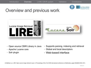 Overview and previous work
Slide 6
• Open source CBIR Library in Java
• Apache Lucene core
• Solr plugin
• Supports parsing, indexing and retrieval
• Global and local descriptors
• Web-based interface
[1] Mathias Lux. LIRE: Open source image retrieval in java. In Proceedings of the 21st ACM international conference on Multimedia, pages 843{846.ACM, 2013.
Introduction · Overview · LIvRE CBVR system · Validation · Conclusions
 