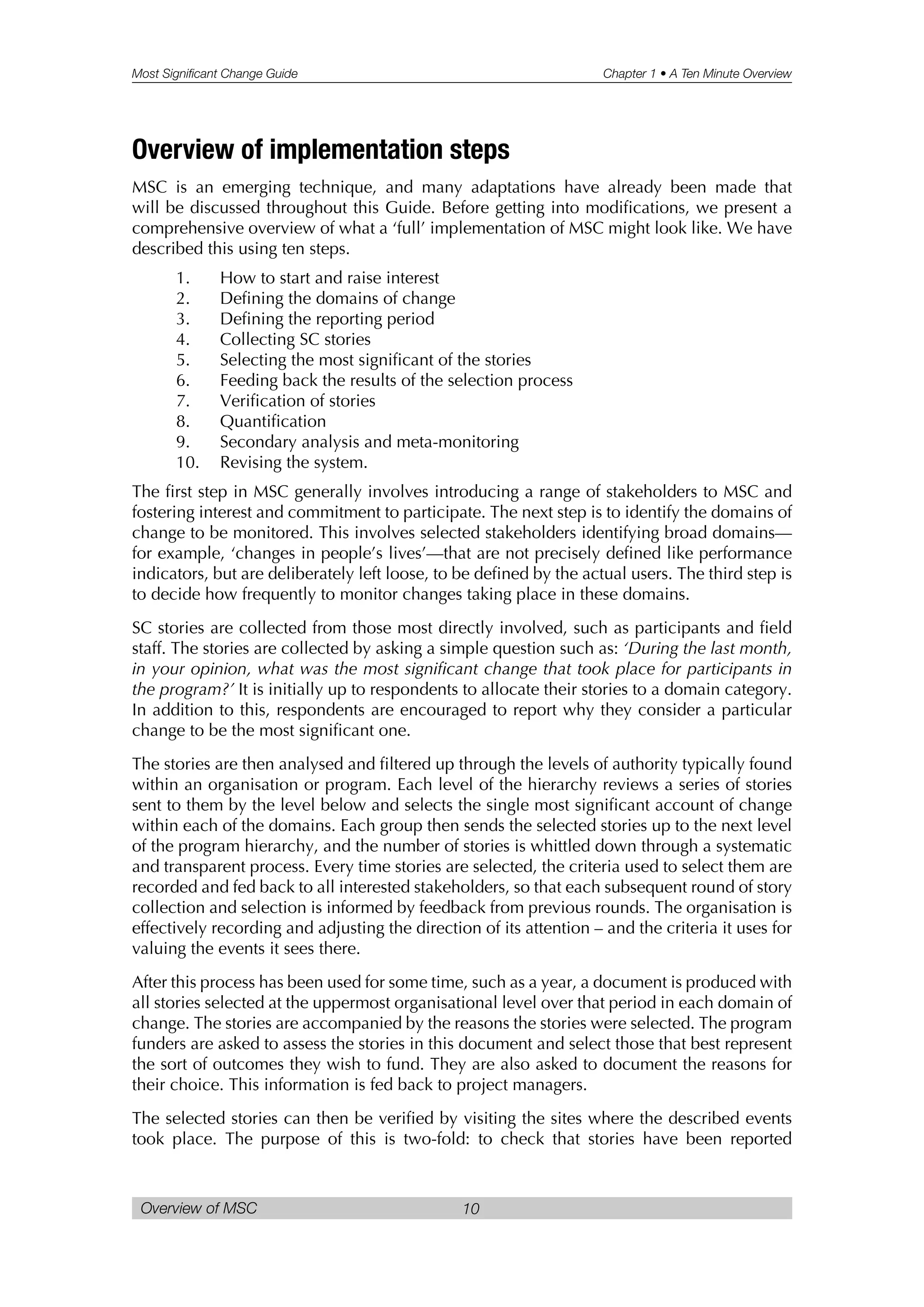 Most Significant Change Guide Chapter 1 • A Ten Minute Overview
Overview of MSC 10
Overview of implementation steps
MSC is an emerging technique, and many adaptations have already been made that
will be discussed throughout this Guide. Before getting into modifications, we present a
comprehensive overview of what a ‘full’ implementation of MSC might look like. We have
described this using ten steps.
1. How to start and raise interest
2. Defining the domains of change
3. Defining the reporting period
4. Collecting SC stories
5. Selecting the most significant of the stories
6. Feeding back the results of the selection process
7. Verification of stories
8. Quantification
9. Secondary analysis and meta-monitoring
10. Revising the system.
The first step in MSC generally involves introducing a range of stakeholders to MSC and
fostering interest and commitment to participate. The next step is to identify the domains of
change to be monitored. This involves selected stakeholders identifying broad domains—
for example, ‘changes in people’s lives’—that are not precisely defined like performance
indicators, but are deliberately left loose, to be defined by the actual users. The third step is
to decide how frequently to monitor changes taking place in these domains.
SC stories are collected from those most directly involved, such as participants and field
staff. The stories are collected by asking a simple question such as: ‘During the last month,
in your opinion, what was the most significant change that took place for participants in
the program?’ It is initially up to respondents to allocate their stories to a domain category.
In addition to this, respondents are encouraged to report why they consider a particular
change to be the most significant one.
The stories are then analysed and filtered up through the levels of authority typically found
within an organisation or program. Each level of the hierarchy reviews a series of stories
sent to them by the level below and selects the single most significant account of change
within each of the domains. Each group then sends the selected stories up to the next level
of the program hierarchy, and the number of stories is whittled down through a systematic
and transparent process. Every time stories are selected, the criteria used to select them are
recorded and fed back to all interested stakeholders, so that each subsequent round of story
collection and selection is informed by feedback from previous rounds. The organisation is
effectively recording and adjusting the direction of its attention – and the criteria it uses for
valuing the events it sees there.
After this process has been used for some time, such as a year, a document is produced with
all stories selected at the uppermost organisational level over that period in each domain of
change. The stories are accompanied by the reasons the stories were selected. The program
funders are asked to assess the stories in this document and select those that best represent
the sort of outcomes they wish to fund. They are also asked to document the reasons for
their choice. This information is fed back to project managers.
The selected stories can then be verified by visiting the sites where the described events
took place. The purpose of this is two-fold: to check that stories have been reported
 