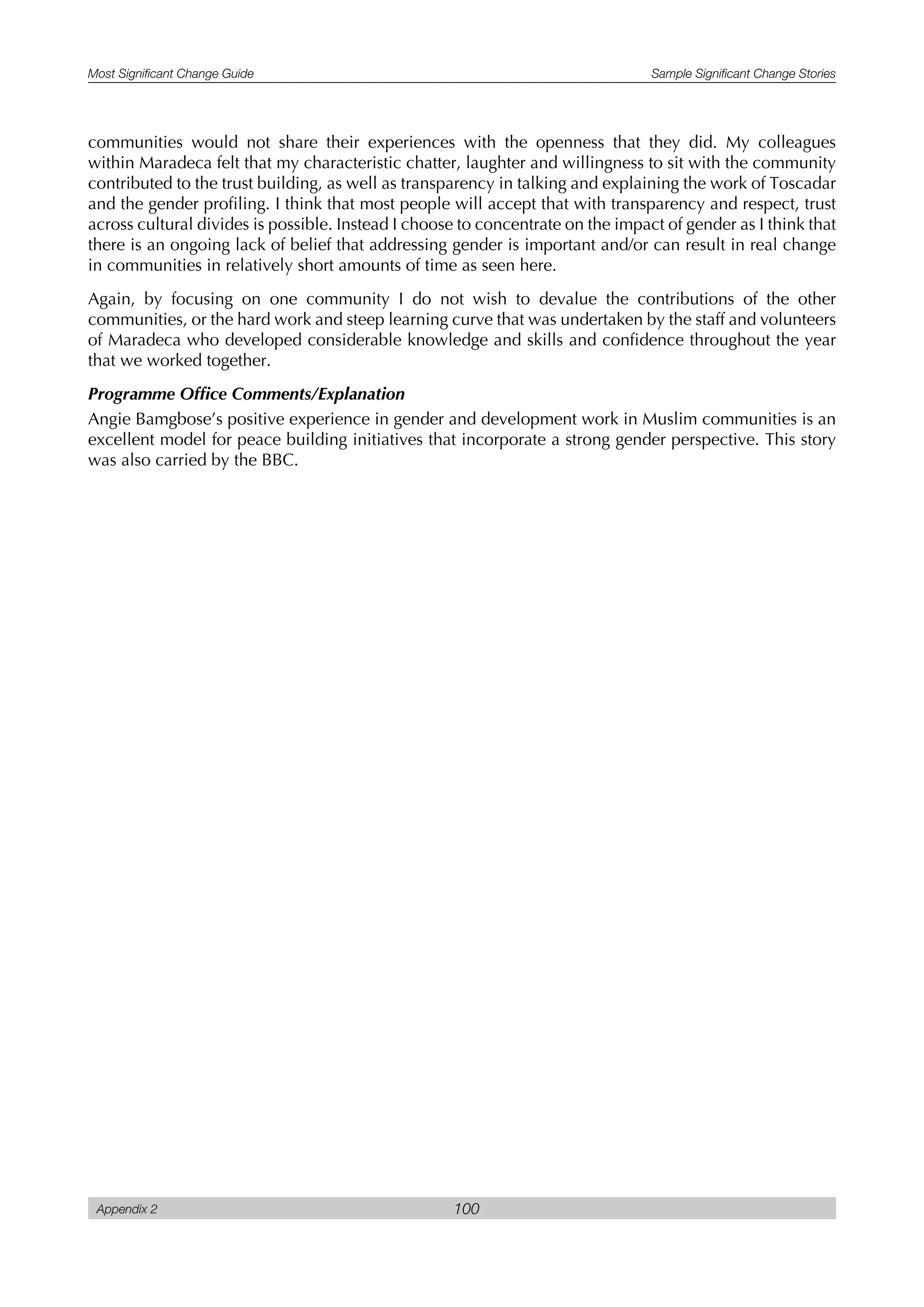 Most Significant Change Guide Sample Significant Change Stories
Appendix 2 100
communities would not share their experiences with the openness that they did. My colleagues
within Maradeca felt that my characteristic chatter, laughter and willingness to sit with the community
contributed to the trust building, as well as transparency in talking and explaining the work of Toscadar
and the gender profiling. I think that most people will accept that with transparency and respect, trust
across cultural divides is possible. Instead I choose to concentrate on the impact of gender as I think that
there is an ongoing lack of belief that addressing gender is important and/or can result in real change
in communities in relatively short amounts of time as seen here.
Again, by focusing on one community I do not wish to devalue the contributions of the other
communities, or the hard work and steep learning curve that was undertaken by the staff and volunteers
of Maradeca who developed considerable knowledge and skills and confidence throughout the year
that we worked together.
Programme Office Comments/Explanation
Angie Bamgbose’s positive experience in gender and development work in Muslim communities is an
excellent model for peace building initiatives that incorporate a strong gender perspective. This story
was also carried by the BBC.
 