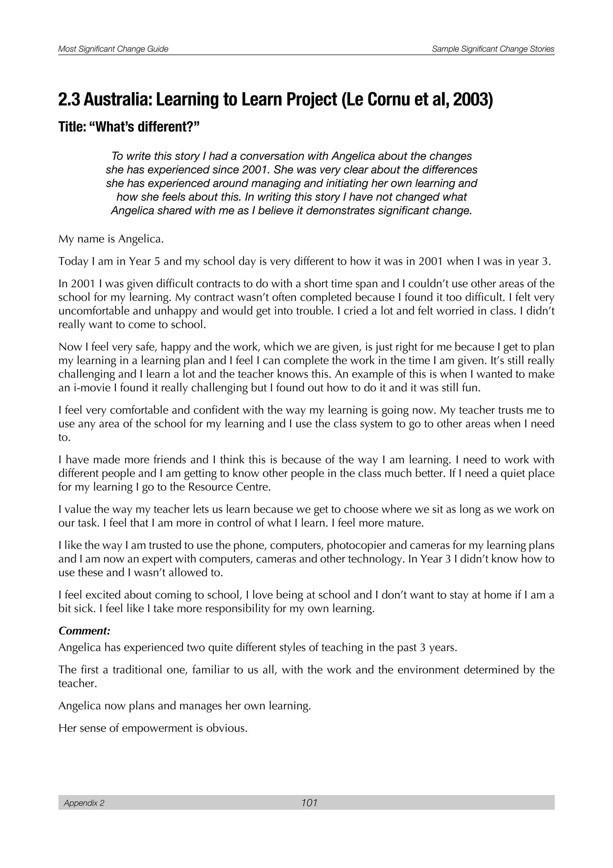 Most Significant Change Guide Sample Significant Change Stories
Appendix 2 101
2.3 Australia: Learning to Learn Project (Le Cornu et al, 2003)
Title: “What’s different?”
To write this story I had a conversation with Angelica about the changes
she has experienced since 2001. She was very clear about the differences
she has experienced around managing and initiating her own learning and
how she feels about this. In writing this story I have not changed what
Angelica shared with me as I believe it demonstrates significant change.
My name is Angelica.
Today I am in Year 5 and my school day is very different to how it was in 2001 when I was in year 3.
In 2001 I was given difficult contracts to do with a short time span and I couldn’t use other areas of the
school for my learning. My contract wasn’t often completed because I found it too difficult. I felt very
uncomfortable and unhappy and would get into trouble. I cried a lot and felt worried in class. I didn’t
really want to come to school.
Now I feel very safe, happy and the work, which we are given, is just right for me because I get to plan
my learning in a learning plan and I feel I can complete the work in the time I am given. It’s still really
challenging and I learn a lot and the teacher knows this. An example of this is when I wanted to make
an i-movie I found it really challenging but I found out how to do it and it was still fun.
I feel very comfortable and confident with the way my learning is going now. My teacher trusts me to
use any area of the school for my learning and I use the class system to go to other areas when I need
to.
I have made more friends and I think this is because of the way I am learning. I need to work with
different people and I am getting to know other people in the class much better. If I need a quiet place
for my learning I go to the Resource Centre.
I value the way my teacher lets us learn because we get to choose where we sit as long as we work on
our task. I feel that I am more in control of what I learn. I feel more mature.
I like the way I am trusted to use the phone, computers, photocopier and cameras for my learning plans
and I am now an expert with computers, cameras and other technology. In Year 3 I didn’t know how to
use these and I wasn’t allowed to.
I feel excited about coming to school, I love being at school and I don’t want to stay at home if I am a
bit sick. I feel like I take more responsibility for my own learning.
Comment:
Angelica has experienced two quite different styles of teaching in the past 3 years.
The first a traditional one, familiar to us all, with the work and the environment determined by the
teacher.
Angelica now plans and manages her own learning.
Her sense of empowerment is obvious.
 
