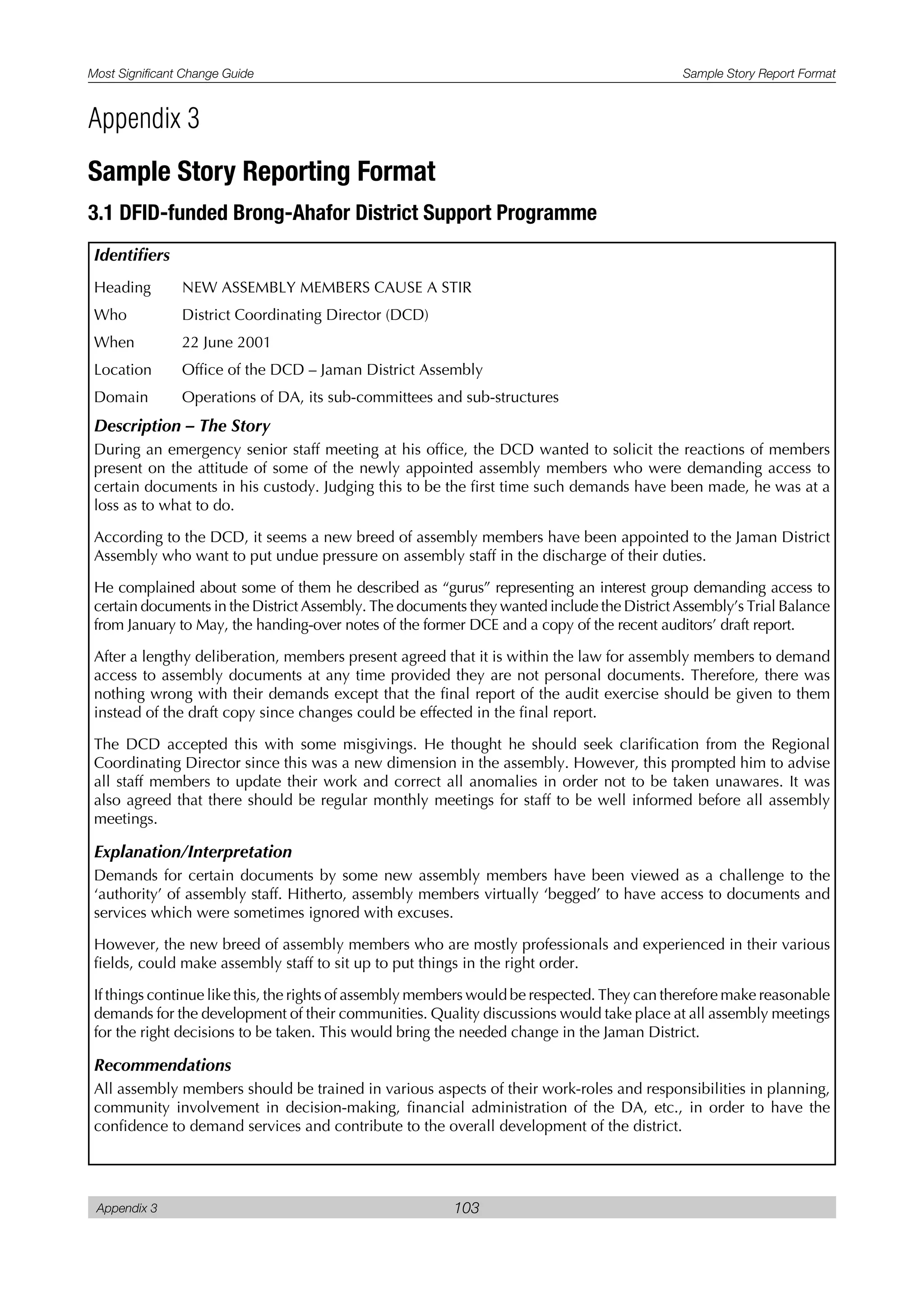 Most Significant Change Guide Sample Story Report Format
Appendix 3 103
Identifiers
Heading NEW ASSEMBLY MEMBERS CAUSE A STIR
Who District Coordinating Director (DCD)
When 22 June 2001
Location Office of the DCD – Jaman District Assembly
Domain Operations of DA, its sub-committees and sub-structures
Description – The Story
During an emergency senior staff meeting at his office, the DCD wanted to solicit the reactions of members
present on the attitude of some of the newly appointed assembly members who were demanding access to
certain documents in his custody. Judging this to be the first time such demands have been made, he was at a
loss as to what to do.
According to the DCD, it seems a new breed of assembly members have been appointed to the Jaman District
Assembly who want to put undue pressure on assembly staff in the discharge of their duties.
He complained about some of them he described as “gurus” representing an interest group demanding access to
certain documents in the District Assembly. The documents they wanted include the District Assembly’s Trial Balance
from January to May, the handing-over notes of the former DCE and a copy of the recent auditors’ draft report.
After a lengthy deliberation, members present agreed that it is within the law for assembly members to demand
access to assembly documents at any time provided they are not personal documents. Therefore, there was
nothing wrong with their demands except that the final report of the audit exercise should be given to them
instead of the draft copy since changes could be effected in the final report.
The DCD accepted this with some misgivings. He thought he should seek clarification from the Regional
Coordinating Director since this was a new dimension in the assembly. However, this prompted him to advise
all staff members to update their work and correct all anomalies in order not to be taken unawares. It was
also agreed that there should be regular monthly meetings for staff to be well informed before all assembly
meetings.
Explanation/Interpretation
Demands for certain documents by some new assembly members have been viewed as a challenge to the
‘authority’ of assembly staff. Hitherto, assembly members virtually ‘begged’ to have access to documents and
services which were sometimes ignored with excuses.
However, the new breed of assembly members who are mostly professionals and experienced in their various
fields, could make assembly staff to sit up to put things in the right order.
If things continue like this, the rights of assembly members would be respected. They can therefore make reasonable
demands for the development of their communities. Quality discussions would take place at all assembly meetings
for the right decisions to be taken. This would bring the needed change in the Jaman District.
Recommendations
All assembly members should be trained in various aspects of their work-roles and responsibilities in planning,
community involvement in decision-making, financial administration of the DA, etc., in order to have the
confidence to demand services and contribute to the overall development of the district.
Appendix 3
Sample Story Reporting Format
3.1 DFID-funded Brong-Ahafor District Support Programme
 