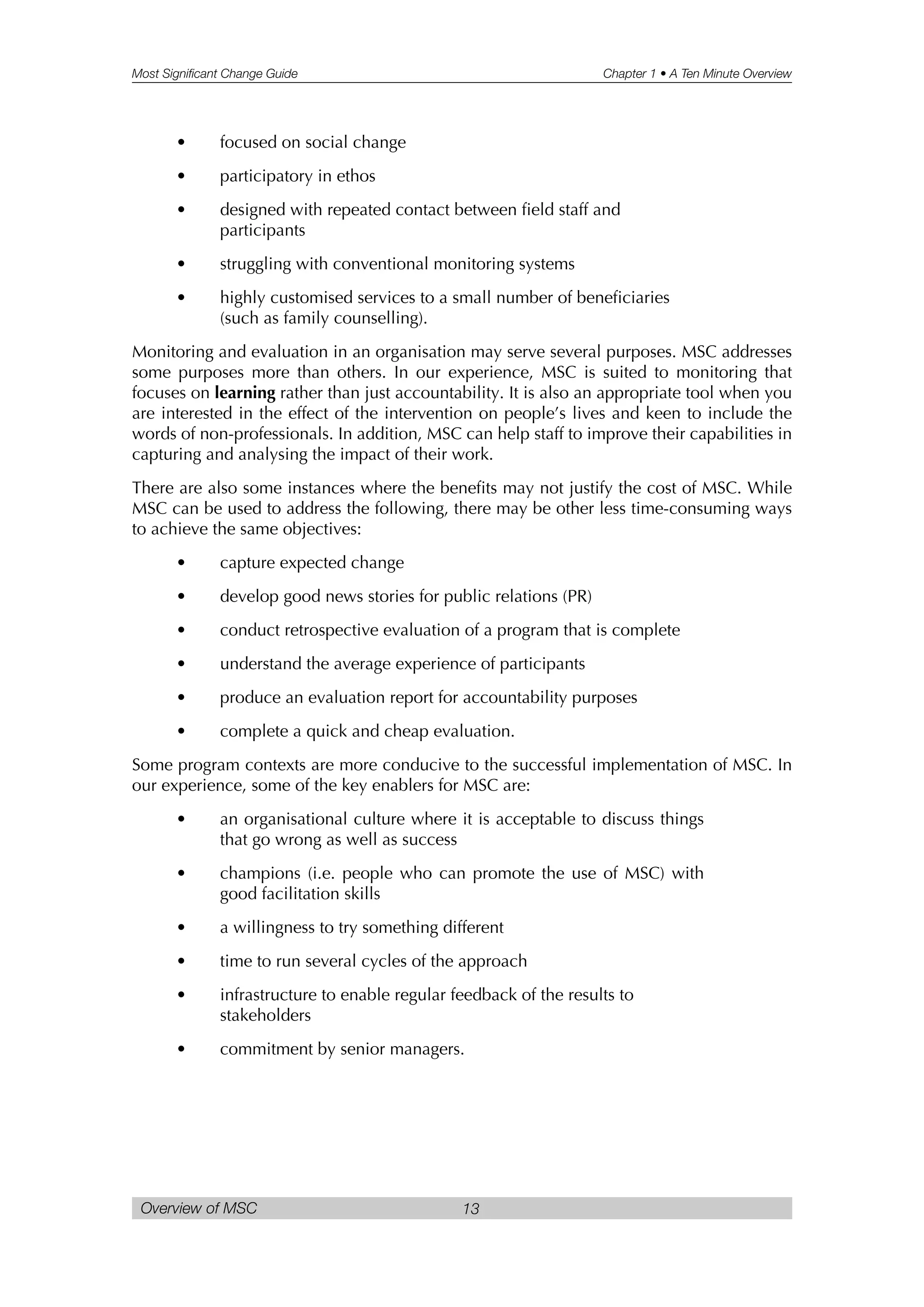 Most Significant Change Guide Chapter 1 • A Ten Minute Overview
Overview of MSC 13
• focused on social change
• participatory in ethos
• designed with repeated contact between field staff and
participants
• struggling with conventional monitoring systems
• highly customised services to a small number of beneficiaries
(such as family counselling).
Monitoring and evaluation in an organisation may serve several purposes. MSC addresses
some purposes more than others. In our experience, MSC is suited to monitoring that
focuses on learning rather than just accountability. It is also an appropriate tool when you
are interested in the effect of the intervention on people’s lives and keen to include the
words of non-professionals. In addition, MSC can help staff to improve their capabilities in
capturing and analysing the impact of their work.
There are also some instances where the benefits may not justify the cost of MSC. While
MSC can be used to address the following, there may be other less time-consuming ways
to achieve the same objectives:
• capture expected change
• develop good news stories for public relations (PR)
• conduct retrospective evaluation of a program that is complete
• understand the average experience of participants
• produce an evaluation report for accountability purposes
• complete a quick and cheap evaluation.
Some program contexts are more conducive to the successful implementation of MSC. In
our experience, some of the key enablers for MSC are:
• an organisational culture where it is acceptable to discuss things
that go wrong as well as success
• champions (i.e. people who can promote the use of MSC) with
good facilitation skills
• a willingness to try something different
• time to run several cycles of the approach
• infrastructure to enable regular feedback of the results to
stakeholders
• commitment by senior managers.
 