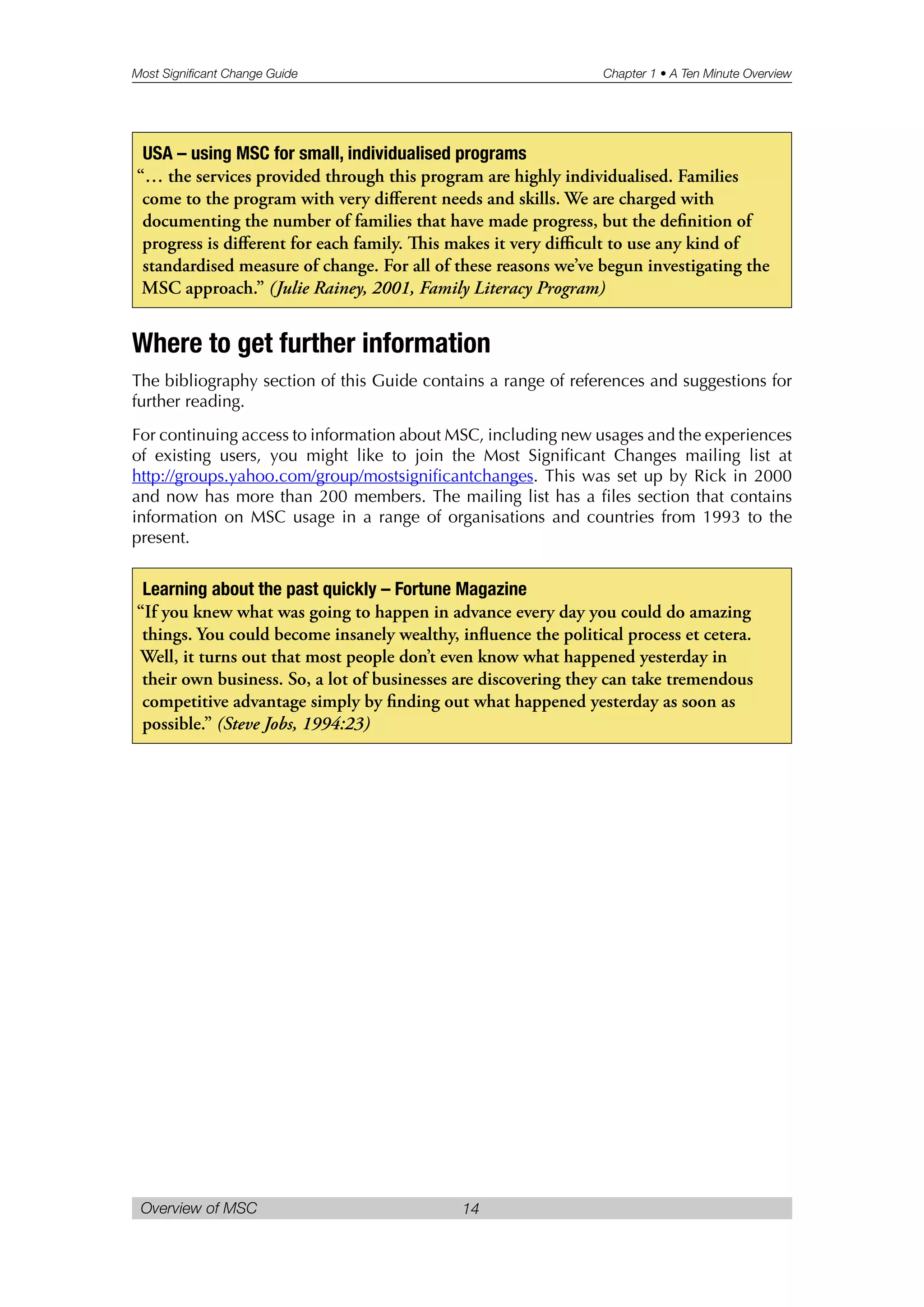 Most Significant Change Guide Chapter 1 • A Ten Minute Overview
Overview of MSC 14
Where to get further information
The bibliography section of this Guide contains a range of references and suggestions for
further reading.
For continuing access to information about MSC, including new usages and the experiences
of existing users, you might like to join the Most Significant Changes mailing list at
http://groups.yahoo.com/group/mostsignificantchanges. This was set up by Rick in 2000
and now has more than 200 members. The mailing list has a files section that contains
information on MSC usage in a range of organisations and countries from 1993 to the
present.
Learning about the past quickly – Fortune Magazine
“If you knew what was going to happen in advance every day you could do amazing
things. You could become insanely wealthy, influence the political process et cetera.
Well, it turns out that most people don’t even know what happened yesterday in
their own business. So, a lot of businesses are discovering they can take tremendous
competitive advantage simply by finding out what happened yesterday as soon as
possible.” (Steve Jobs, 1994:23)
USA – using MSC for small, individualised programs
“… the services provided through this program are highly individualised. Families
come to the program with very different needs and skills. We are charged with
documenting the number of families that have made progress, but the definition of
progress is different for each family. is makes it very difficult to use any kind of
standardised measure of change. For all of these reasons we’ve begun investigating the
MSC approach.” (Julie Rainey, 2001, Family Literacy Program)
 