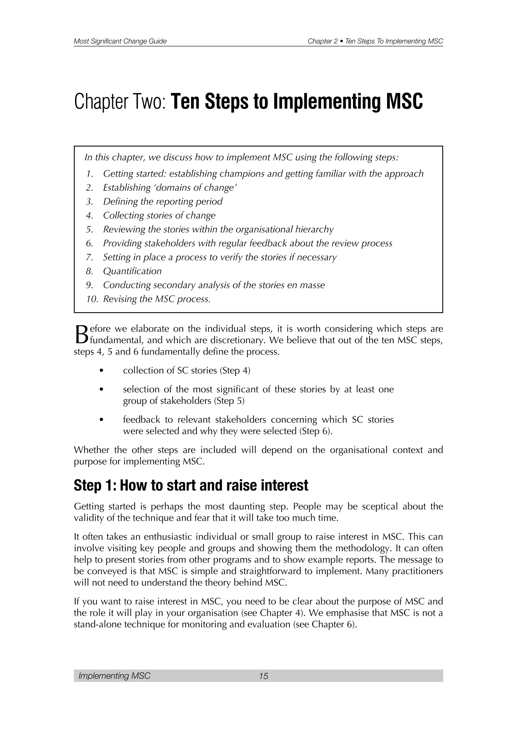 Most Significant Change Guide Chapter 2 • Ten Steps To Implementing MSC
Implementing MSC 15
Before we elaborate on the individual steps, it is worth considering which steps are
fundamental, and which are discretionary. We believe that out of the ten MSC steps,
steps 4, 5 and 6 fundamentally define the process.
• collection of SC stories (Step 4)
• selection of the most significant of these stories by at least one
group of stakeholders (Step 5)
• feedback to relevant stakeholders concerning which SC stories
were selected and why they were selected (Step 6).
Whether the other steps are included will depend on the organisational context and
purpose for implementing MSC.
Step 1: How to start and raise interest
Getting started is perhaps the most daunting step. People may be sceptical about the
validity of the technique and fear that it will take too much time.
It often takes an enthusiastic individual or small group to raise interest in MSC. This can
involve visiting key people and groups and showing them the methodology. It can often
help to present stories from other programs and to show example reports. The message to
be conveyed is that MSC is simple and straightforward to implement. Many practitioners
will not need to understand the theory behind MSC.
If you want to raise interest in MSC, you need to be clear about the purpose of MSC and
the role it will play in your organisation (see Chapter 4). We emphasise that MSC is not a
stand-alone technique for monitoring and evaluation (see Chapter 6).
Chapter Two: Ten Steps to Implementing MSC
In this chapter, we discuss how to implement MSC using the following steps:
1. Getting started: establishing champions and getting familiar with the approach
2. Establishing ‘domains of change’
3. Defining the reporting period
4. Collecting stories of change
5. Reviewing the stories within the organisational hierarchy
6. Providing stakeholders with regular feedback about the review process
7. Setting in place a process to verify the stories if necessary
8. Quantification
9. Conducting secondary analysis of the stories en masse
10. Revising the MSC process.
 