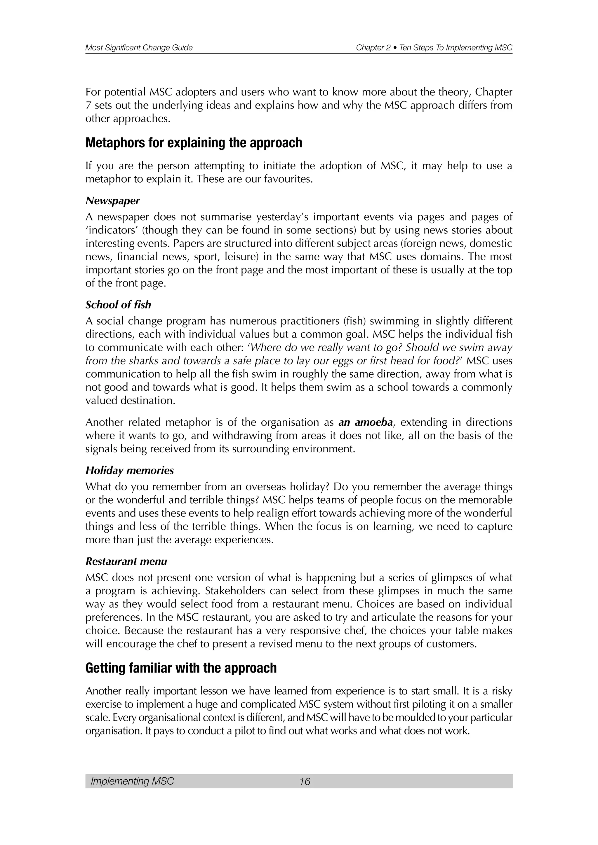 Most Significant Change Guide Chapter 2 • Ten Steps To Implementing MSC
Implementing MSC 16
For potential MSC adopters and users who want to know more about the theory, Chapter
7 sets out the underlying ideas and explains how and why the MSC approach differs from
other approaches.
Metaphors for explaining the approach
If you are the person attempting to initiate the adoption of MSC, it may help to use a
metaphor to explain it. These are our favourites.
Newspaper
A newspaper does not summarise yesterday’s important events via pages and pages of
‘indicators’ (though they can be found in some sections) but by using news stories about
interesting events. Papers are structured into different subject areas (foreign news, domestic
news, financial news, sport, leisure) in the same way that MSC uses domains. The most
important stories go on the front page and the most important of these is usually at the top
of the front page.
School of fish
A social change program has numerous practitioners (fish) swimming in slightly different
directions, each with individual values but a common goal. MSC helps the individual fish
to communicate with each other: ‘Where do we really want to go? Should we swim away
from the sharks and towards a safe place to lay our eggs or first head for food?’ MSC uses
communication to help all the fish swim in roughly the same direction, away from what is
not good and towards what is good. It helps them swim as a school towards a commonly
valued destination.
Another related metaphor is of the organisation as an amoeba, extending in directions
where it wants to go, and withdrawing from areas it does not like, all on the basis of the
signals being received from its surrounding environment.
Holiday memories
What do you remember from an overseas holiday? Do you remember the average things
or the wonderful and terrible things? MSC helps teams of people focus on the memorable
events and uses these events to help realign effort towards achieving more of the wonderful
things and less of the terrible things. When the focus is on learning, we need to capture
more than just the average experiences.
Restaurant menu
MSC does not present one version of what is happening but a series of glimpses of what
a program is achieving. Stakeholders can select from these glimpses in much the same
way as they would select food from a restaurant menu. Choices are based on individual
preferences. In the MSC restaurant, you are asked to try and articulate the reasons for your
choice. Because the restaurant has a very responsive chef, the choices your table makes
will encourage the chef to present a revised menu to the next groups of customers.
Getting familiar with the approach
Another really important lesson we have learned from experience is to start small. It is a risky
exercise to implement a huge and complicated MSC system without first piloting it on a smaller
scale. Every organisational context is different, and MSC will have to be moulded to your particular
organisation. It pays to conduct a pilot to find out what works and what does not work.
 
