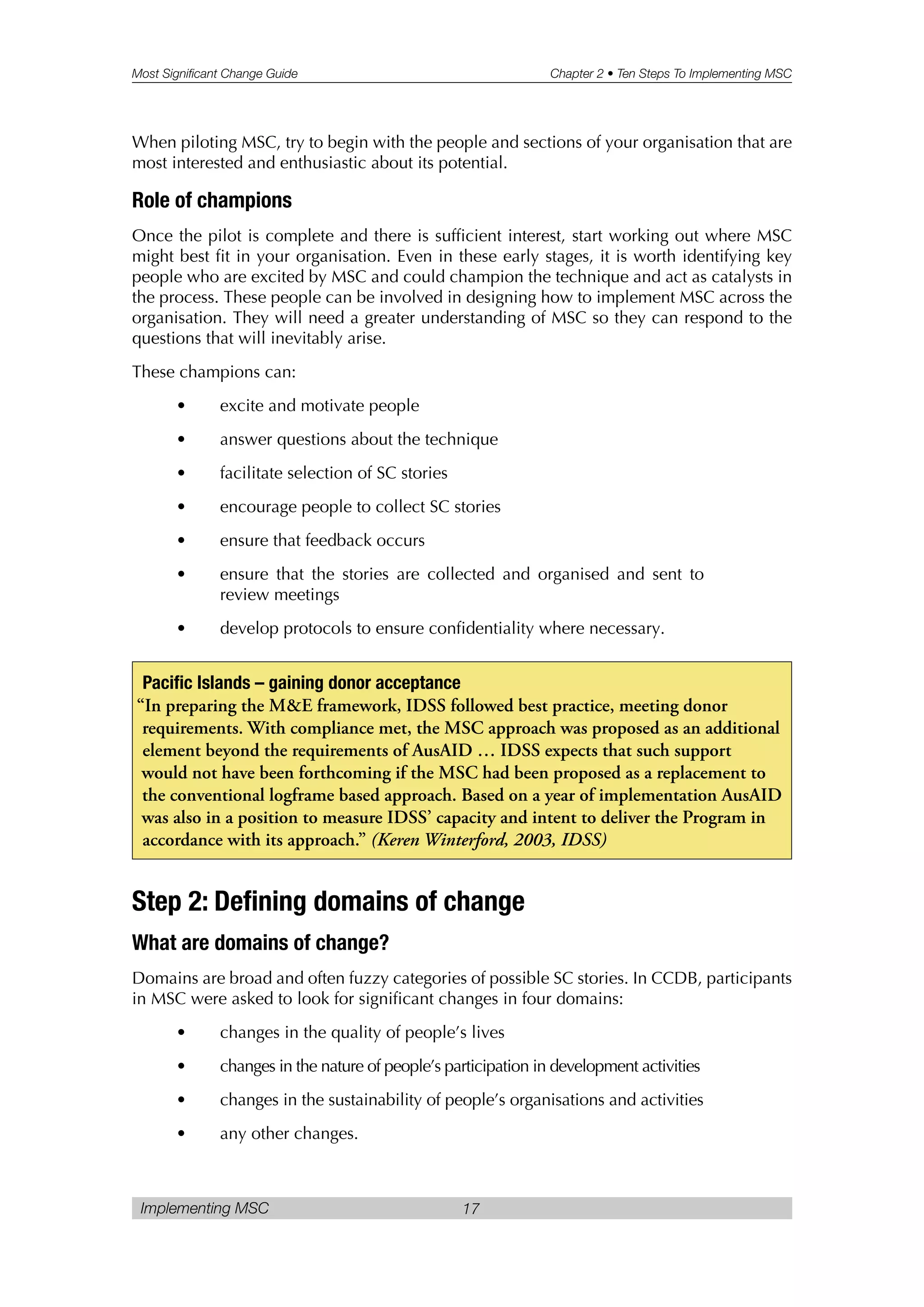 Most Significant Change Guide Chapter 2 • Ten Steps To Implementing MSC
Implementing MSC 17
When piloting MSC, try to begin with the people and sections of your organisation that are
most interested and enthusiastic about its potential.
Role of champions
Once the pilot is complete and there is sufficient interest, start working out where MSC
might best fit in your organisation. Even in these early stages, it is worth identifying key
people who are excited by MSC and could champion the technique and act as catalysts in
the process. These people can be involved in designing how to implement MSC across the
organisation. They will need a greater understanding of MSC so they can respond to the
questions that will inevitably arise.
These champions can:
• excite and motivate people
• answer questions about the technique
• facilitate selection of SC stories
• encourage people to collect SC stories
• ensure that feedback occurs
• ensure that the stories are collected and organised and sent to
review meetings
• develop protocols to ensure confidentiality where necessary.
Step 2: Defining domains of change
What are domains of change?
Domains are broad and often fuzzy categories of possible SC stories. In CCDB, participants
in MSC were asked to look for significant changes in four domains:
• changes in the quality of people’s lives
• changes in the nature of people’s participation in development activities
• changes in the sustainability of people’s organisations and activities
• any other changes.
Pacific Islands – gaining donor acceptance
“In preparing the M&E framework, IDSS followed best practice, meeting donor
requirements. With compliance met, the MSC approach was proposed as an additional
element beyond the requirements of AusAID … IDSS expects that such support
would not have been forthcoming if the MSC had been proposed as a replacement to
the conventional logframe based approach. Based on a year of implementation AusAID
was also in a position to measure IDSS’ capacity and intent to deliver the Program in
accordance with its approach.” (Keren Winterford, 2003, IDSS)
 