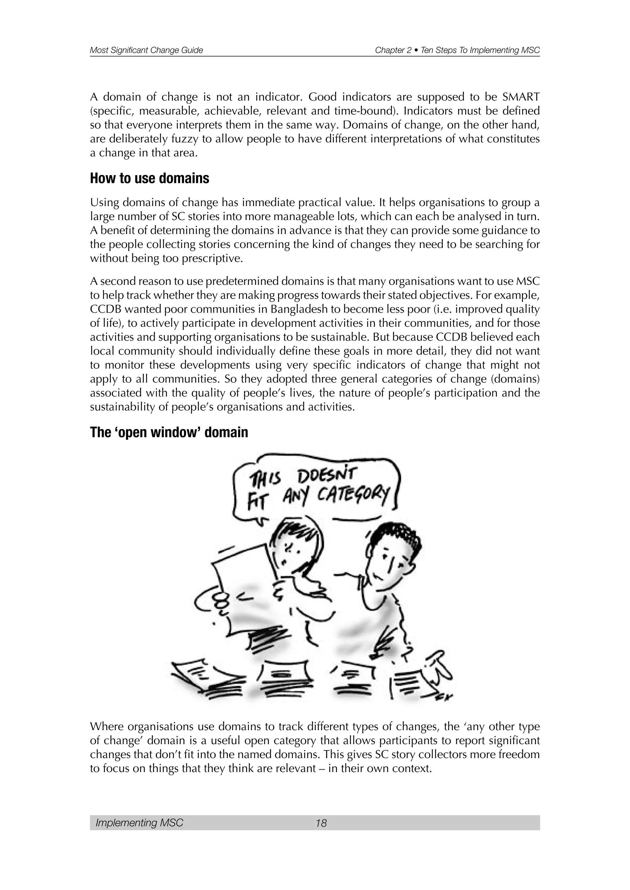 Most Significant Change Guide Chapter 2 • Ten Steps To Implementing MSC
Implementing MSC 18
A domain of change is not an indicator. Good indicators are supposed to be SMART
(specific, measurable, achievable, relevant and time-bound). Indicators must be defined
so that everyone interprets them in the same way. Domains of change, on the other hand,
are deliberately fuzzy to allow people to have different interpretations of what constitutes
a change in that area.
How to use domains
Using domains of change has immediate practical value. It helps organisations to group a
large number of SC stories into more manageable lots, which can each be analysed in turn.
A benefit of determining the domains in advance is that they can provide some guidance to
the people collecting stories concerning the kind of changes they need to be searching for
without being too prescriptive.
A second reason to use predetermined domains is that many organisations want to use MSC
to help track whether they are making progress towards their stated objectives. For example,
CCDB wanted poor communities in Bangladesh to become less poor (i.e. improved quality
of life), to actively participate in development activities in their communities, and for those
activities and supporting organisations to be sustainable. But because CCDB believed each
local community should individually define these goals in more detail, they did not want
to monitor these developments using very specific indicators of change that might not
apply to all communities. So they adopted three general categories of change (domains)
associated with the quality of people’s lives, the nature of people’s participation and the
sustainability of people’s organisations and activities.
The ‘open window’ domain
Where organisations use domains to track different types of changes, the ‘any other type
of change’ domain is a useful open category that allows participants to report significant
changes that don’t fit into the named domains. This gives SC story collectors more freedom
to focus on things that they think are relevant – in their own context.
 