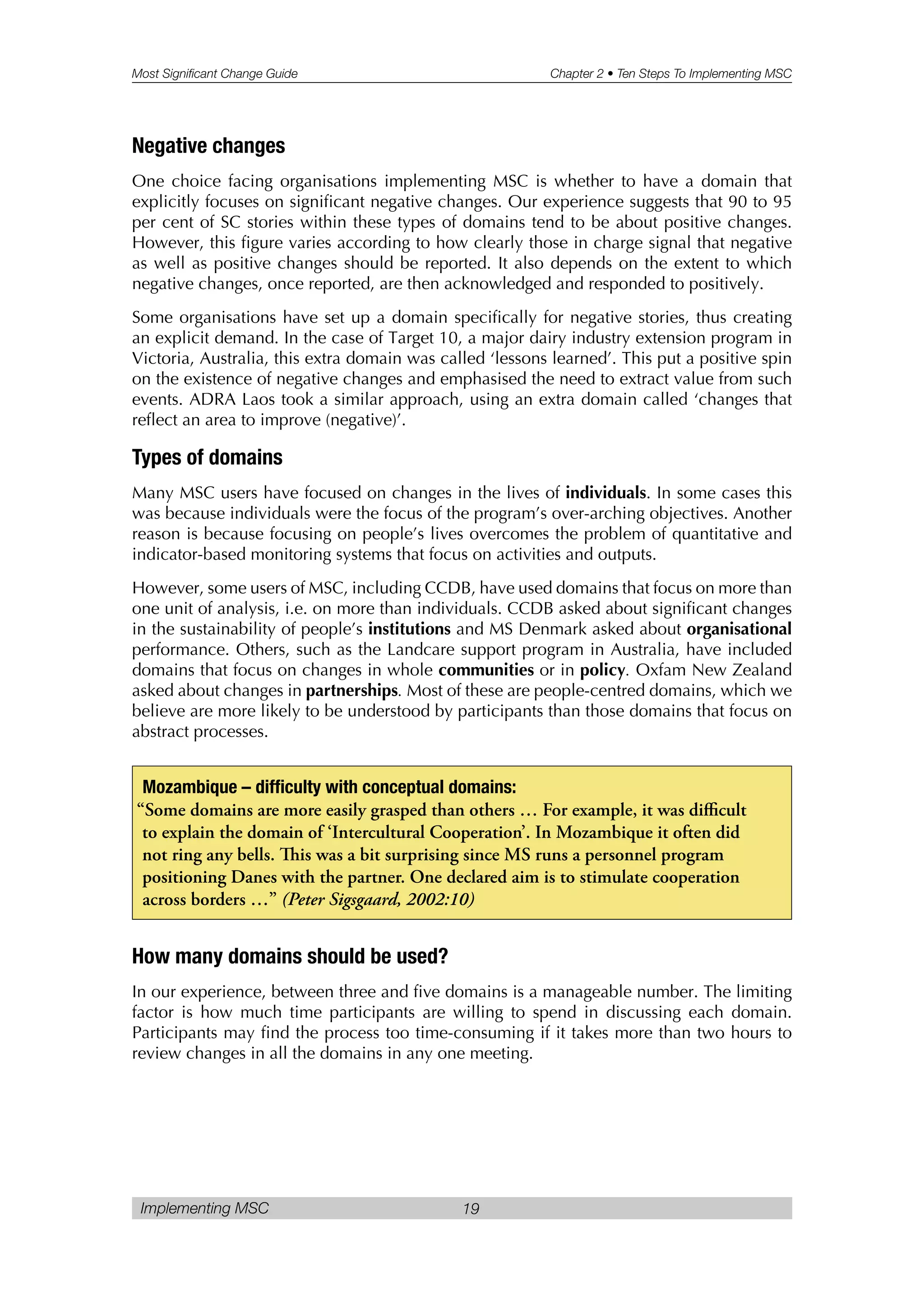 Most Significant Change Guide Chapter 2 • Ten Steps To Implementing MSC
Implementing MSC 19
Negative changes
One choice facing organisations implementing MSC is whether to have a domain that
explicitly focuses on significant negative changes. Our experience suggests that 90 to 95
per cent of SC stories within these types of domains tend to be about positive changes.
However, this figure varies according to how clearly those in charge signal that negative
as well as positive changes should be reported. It also depends on the extent to which
negative changes, once reported, are then acknowledged and responded to positively.
Some organisations have set up a domain specifically for negative stories, thus creating
an explicit demand. In the case of Target 10, a major dairy industry extension program in
Victoria, Australia, this extra domain was called ‘lessons learned’. This put a positive spin
on the existence of negative changes and emphasised the need to extract value from such
events. ADRA Laos took a similar approach, using an extra domain called ‘changes that
reflect an area to improve (negative)’.
Types of domains
Many MSC users have focused on changes in the lives of individuals. In some cases this
was because individuals were the focus of the program’s over-arching objectives. Another
reason is because focusing on people’s lives overcomes the problem of quantitative and
indicator-based monitoring systems that focus on activities and outputs.
However, some users of MSC, including CCDB, have used domains that focus on more than
one unit of analysis, i.e. on more than individuals. CCDB asked about significant changes
in the sustainability of people’s institutions and MS Denmark asked about organisational
performance. Others, such as the Landcare support program in Australia, have included
domains that focus on changes in whole communities or in policy. Oxfam New Zealand
asked about changes in partnerships. Most of these are people-centred domains, which we
believe are more likely to be understood by participants than those domains that focus on
abstract processes.
How many domains should be used?
In our experience, between three and five domains is a manageable number. The limiting
factor is how much time participants are willing to spend in discussing each domain.
Participants may find the process too time-consuming if it takes more than two hours to
review changes in all the domains in any one meeting.
Mozambique – difficulty with conceptual domains:
“Some domains are more easily grasped than others … For example, it was difficult
to explain the domain of ‘Intercultural Cooperation’. In Mozambique it often did
not ring any bells. is was a bit surprising since MS runs a personnel program
positioning Danes with the partner. One declared aim is to stimulate cooperation
across borders …” (Peter Sigsgaard, 2002:10)
 