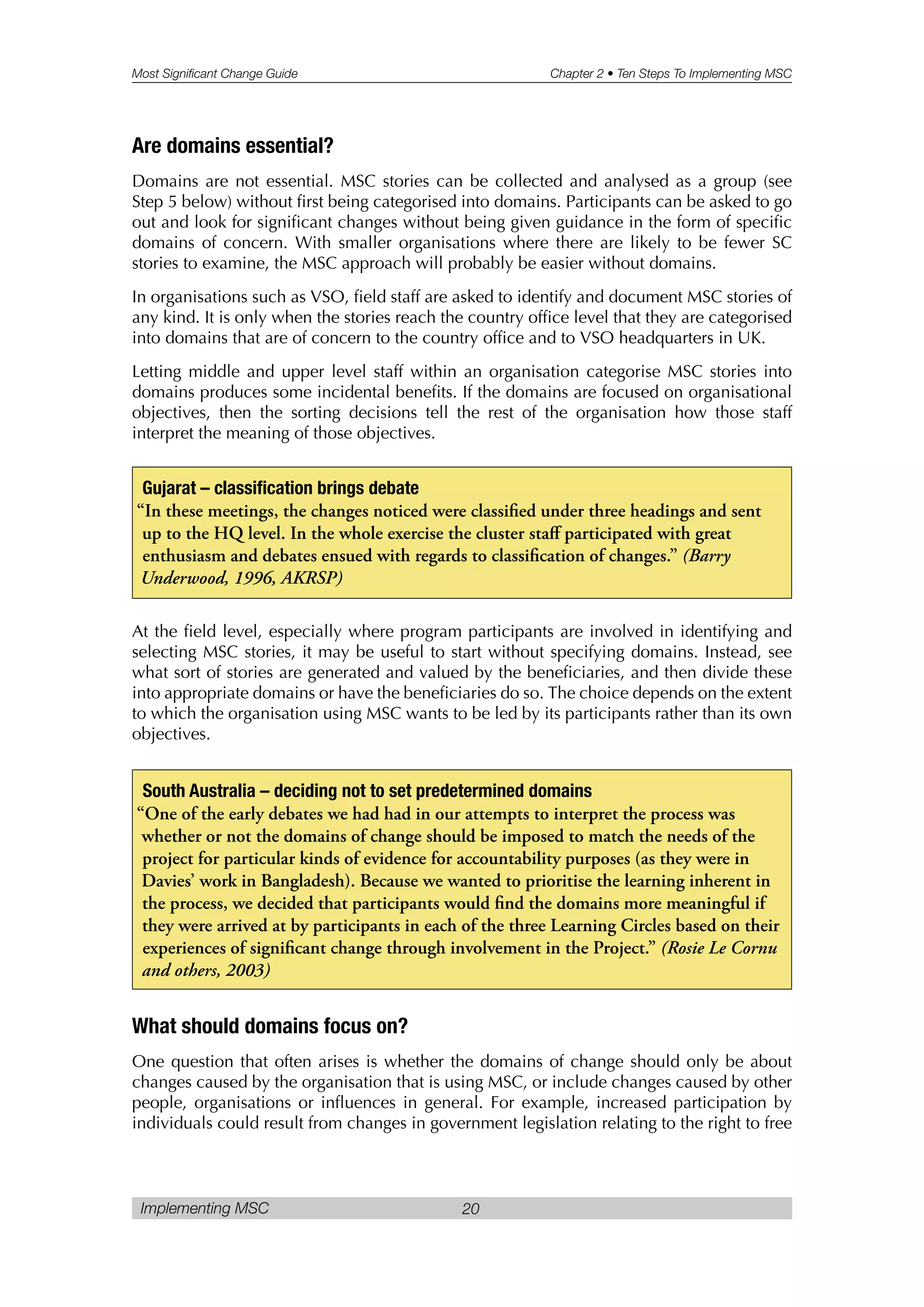 Most Significant Change Guide Chapter 2 • Ten Steps To Implementing MSC
Implementing MSC 20
Are domains essential?
Domains are not essential. MSC stories can be collected and analysed as a group (see
Step 5 below) without first being categorised into domains. Participants can be asked to go
out and look for significant changes without being given guidance in the form of specific
domains of concern. With smaller organisations where there are likely to be fewer SC
stories to examine, the MSC approach will probably be easier without domains.
In organisations such as VSO, field staff are asked to identify and document MSC stories of
any kind. It is only when the stories reach the country office level that they are categorised
into domains that are of concern to the country office and to VSO headquarters in UK.
Letting middle and upper level staff within an organisation categorise MSC stories into
domains produces some incidental benefits. If the domains are focused on organisational
objectives, then the sorting decisions tell the rest of the organisation how those staff
interpret the meaning of those objectives.
At the field level, especially where program participants are involved in identifying and
selecting MSC stories, it may be useful to start without specifying domains. Instead, see
what sort of stories are generated and valued by the beneficiaries, and then divide these
into appropriate domains or have the beneficiaries do so. The choice depends on the extent
to which the organisation using MSC wants to be led by its participants rather than its own
objectives.
What should domains focus on?
One question that often arises is whether the domains of change should only be about
changes caused by the organisation that is using MSC, or include changes caused by other
people, organisations or influences in general. For example, increased participation by
individuals could result from changes in government legislation relating to the right to free
Gujarat – classification brings debate
“In these meetings, the changes noticed were classified under three headings and sent
up to the HQ level. In the whole exercise the cluster staff participated with great
enthusiasm and debates ensued with regards to classification of changes.” (Barry
Underwood, 1996, AKRSP)
South Australia – deciding not to set predetermined domains
“One of the early debates we had had in our attempts to interpret the process was
whether or not the domains of change should be imposed to match the needs of the
project for particular kinds of evidence for accountability purposes (as they were in
Davies’ work in Bangladesh). Because we wanted to prioritise the learning inherent in
the process, we decided that participants would find the domains more meaningful if
they were arrived at by participants in each of the three Learning Circles based on their
experiences of significant change through involvement in the Project.” (Rosie Le Cornu
and others, 2003)
 