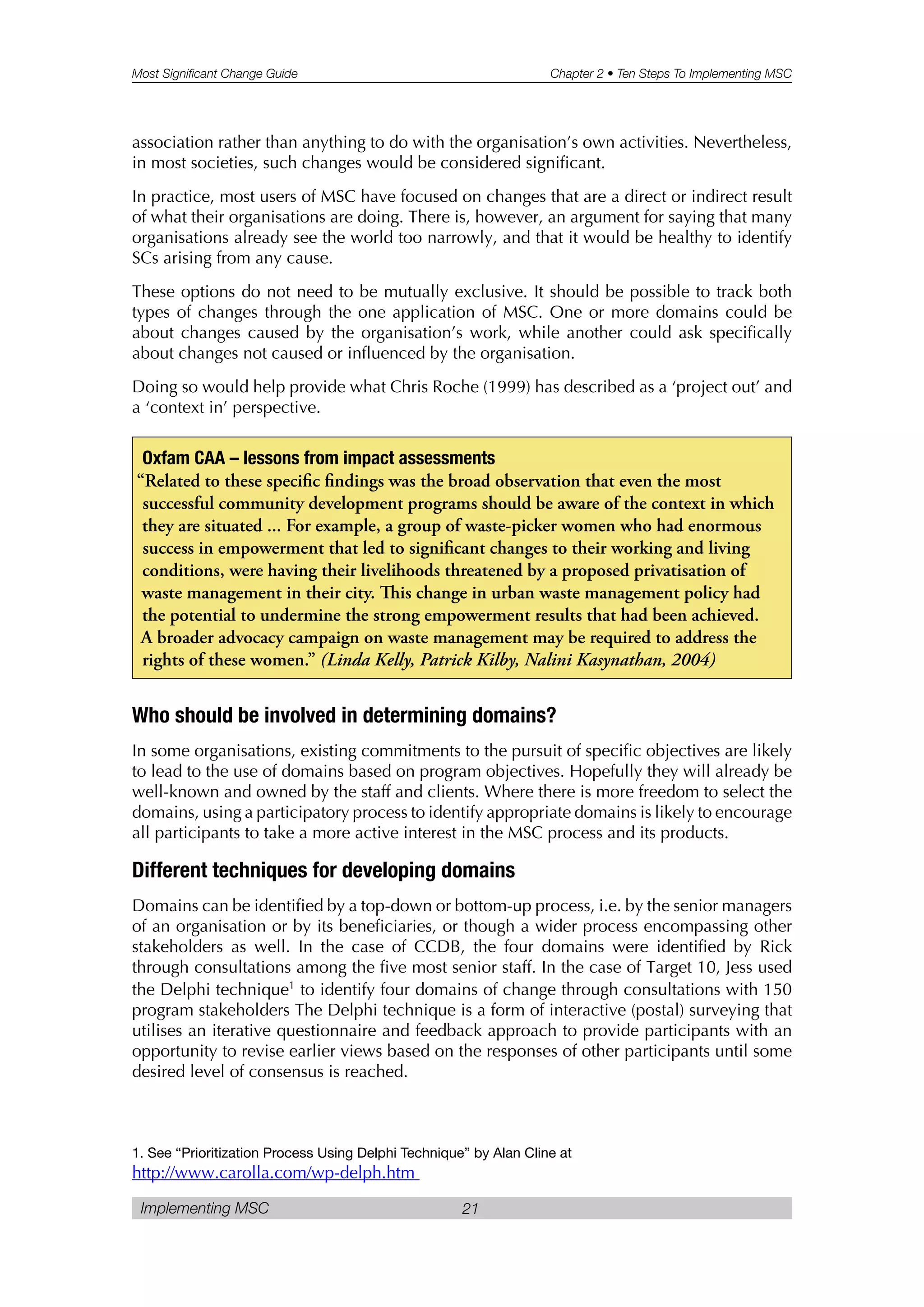 Most Significant Change Guide Chapter 2 • Ten Steps To Implementing MSC
Implementing MSC 21
association rather than anything to do with the organisation’s own activities. Nevertheless,
in most societies, such changes would be considered significant.
In practice, most users of MSC have focused on changes that are a direct or indirect result
of what their organisations are doing. There is, however, an argument for saying that many
organisations already see the world too narrowly, and that it would be healthy to identify
SCs arising from any cause.
These options do not need to be mutually exclusive. It should be possible to track both
types of changes through the one application of MSC. One or more domains could be
about changes caused by the organisation’s work, while another could ask specifically
about changes not caused or influenced by the organisation.
Doing so would help provide what Chris Roche (1999) has described as a ‘project out’ and
a ‘context in’ perspective.
Who should be involved in determining domains?
In some organisations, existing commitments to the pursuit of specific objectives are likely
to lead to the use of domains based on program objectives. Hopefully they will already be
well-known and owned by the staff and clients. Where there is more freedom to select the
domains, using a participatory process to identify appropriate domains is likely to encourage
all participants to take a more active interest in the MSC process and its products.
Different techniques for developing domains
Domains can be identified by a top-down or bottom-up process, i.e. by the senior managers
of an organisation or by its beneficiaries, or though a wider process encompassing other
stakeholders as well. In the case of CCDB, the four domains were identified by Rick
through consultations among the five most senior staff. In the case of Target 10, Jess used
the Delphi technique1
to identify four domains of change through consultations with 150
program stakeholders The Delphi technique is a form of interactive (postal) surveying that
utilises an iterative questionnaire and feedback approach to provide participants with an
opportunity to revise earlier views based on the responses of other participants until some
desired level of consensus is reached.
Oxfam CAA – lessons from impact assessments
“Related to these specific findings was the broad observation that even the most
successful community development programs should be aware of the context in which
they are situated ... For example, a group of waste-picker women who had enormous
success in empowerment that led to significant changes to their working and living
conditions, were having their livelihoods threatened by a proposed privatisation of
waste management in their city. is change in urban waste management policy had
the potential to undermine the strong empowerment results that had been achieved.
A broader advocacy campaign on waste management may be required to address the
rights of these women.” (Linda Kelly, Patrick Kilby, Nalini Kasynathan, 2004)
1. See “Prioritization Process Using Delphi Technique” by Alan Cline at
http://www.carolla.com/wp-delph.htm
 