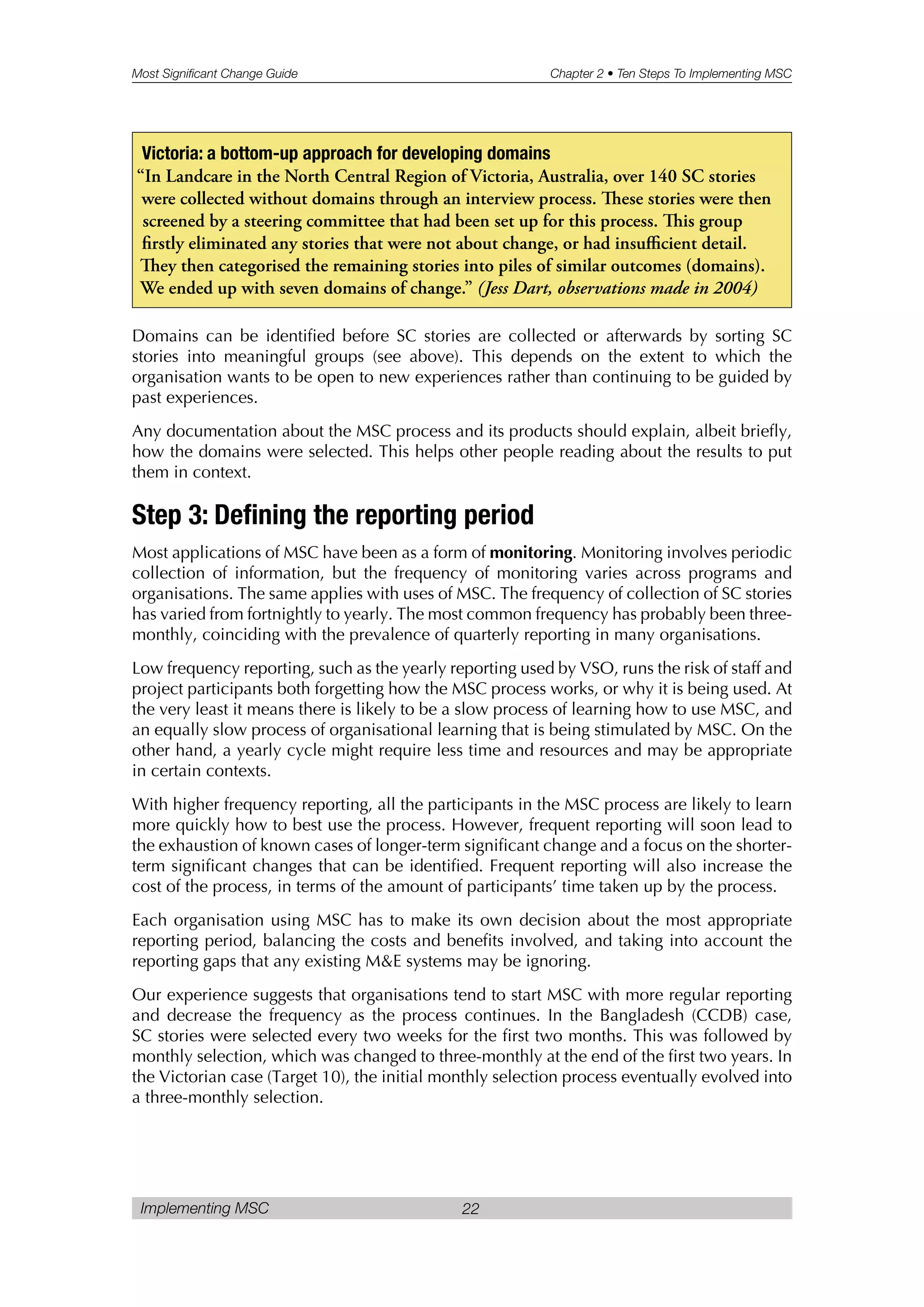 Most Significant Change Guide Chapter 2 • Ten Steps To Implementing MSC
Implementing MSC 22
Domains can be identified before SC stories are collected or afterwards by sorting SC
stories into meaningful groups (see above). This depends on the extent to which the
organisation wants to be open to new experiences rather than continuing to be guided by
past experiences.
Any documentation about the MSC process and its products should explain, albeit briefly,
how the domains were selected. This helps other people reading about the results to put
them in context.
Step 3: Defining the reporting period
Most applications of MSC have been as a form of monitoring. Monitoring involves periodic
collection of information, but the frequency of monitoring varies across programs and
organisations. The same applies with uses of MSC. The frequency of collection of SC stories
has varied from fortnightly to yearly. The most common frequency has probably been three-
monthly, coinciding with the prevalence of quarterly reporting in many organisations.
Low frequency reporting, such as the yearly reporting used by VSO, runs the risk of staff and
project participants both forgetting how the MSC process works, or why it is being used. At
the very least it means there is likely to be a slow process of learning how to use MSC, and
an equally slow process of organisational learning that is being stimulated by MSC. On the
other hand, a yearly cycle might require less time and resources and may be appropriate
in certain contexts.
With higher frequency reporting, all the participants in the MSC process are likely to learn
more quickly how to best use the process. However, frequent reporting will soon lead to
the exhaustion of known cases of longer-term significant change and a focus on the shorter-
term significant changes that can be identified. Frequent reporting will also increase the
cost of the process, in terms of the amount of participants’ time taken up by the process.
Each organisation using MSC has to make its own decision about the most appropriate
reporting period, balancing the costs and benefits involved, and taking into account the
reporting gaps that any existing M&E systems may be ignoring.
Our experience suggests that organisations tend to start MSC with more regular reporting
and decrease the frequency as the process continues. In the Bangladesh (CCDB) case,
SC stories were selected every two weeks for the first two months. This was followed by
monthly selection, which was changed to three-monthly at the end of the first two years. In
the Victorian case (Target 10), the initial monthly selection process eventually evolved into
a three-monthly selection.
Victoria: a bottom-up approach for developing domains
“In Landcare in the North Central Region of Victoria, Australia, over 140 SC stories
were collected without domains through an interview process. ese stories were then
screened by a steering committee that had been set up for this process. is group
firstly eliminated any stories that were not about change, or had insufficient detail.
ey then categorised the remaining stories into piles of similar outcomes (domains).
We ended up with seven domains of change.” (Jess Dart, observations made in 2004)
 