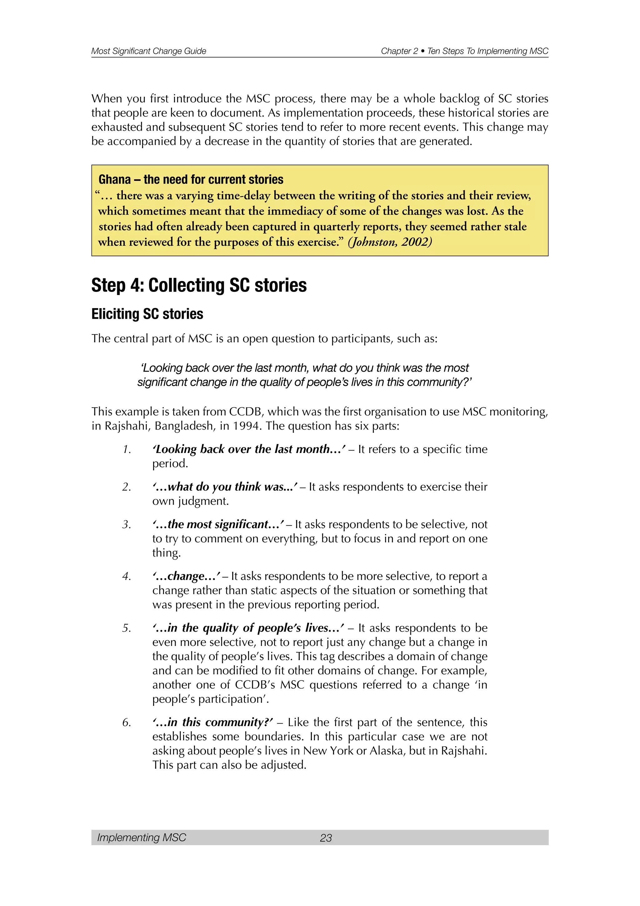 Most Significant Change Guide Chapter 2 • Ten Steps To Implementing MSC
Implementing MSC 23
When you first introduce the MSC process, there may be a whole backlog of SC stories
that people are keen to document. As implementation proceeds, these historical stories are
exhausted and subsequent SC stories tend to refer to more recent events. This change may
be accompanied by a decrease in the quantity of stories that are generated.
Step 4: Collecting SC stories
Eliciting SC stories
The central part of MSC is an open question to participants, such as:
‘Looking back over the last month, what do you think was the most
significant change in the quality of people’s lives in this community?’
This example is taken from CCDB, which was the first organisation to use MSC monitoring,
in Rajshahi, Bangladesh, in 1994. The question has six parts:
1. ‘Looking back over the last month…’ – It refers to a specific time
period.
2. ‘…what do you think was...’ – It asks respondents to exercise their
own judgment.
3. ‘…the most significant…’ – It asks respondents to be selective, not
to try to comment on everything, but to focus in and report on one
thing.
4. ‘…change…’ – It asks respondents to be more selective, to report a
change rather than static aspects of the situation or something that
was present in the previous reporting period.
5. ‘…in the quality of people’s lives…’ – It asks respondents to be
even more selective, not to report just any change but a change in
the quality of people’s lives. This tag describes a domain of change
and can be modified to fit other domains of change. For example,
another one of CCDB’s MSC questions referred to a change ‘in
people’s participation’.
6. ‘…in this community?’ – Like the first part of the sentence, this
establishes some boundaries. In this particular case we are not
asking about people’s lives in New York or Alaska, but in Rajshahi.
This part can also be adjusted.
Ghana – the need for current stories
“… there was a varying time-delay between the writing of the stories and their review,
which sometimes meant that the immediacy of some of the changes was lost. As the
stories had often already been captured in quarterly reports, they seemed rather stale
when reviewed for the purposes of this exercise.” (Johnston, 2002)
 