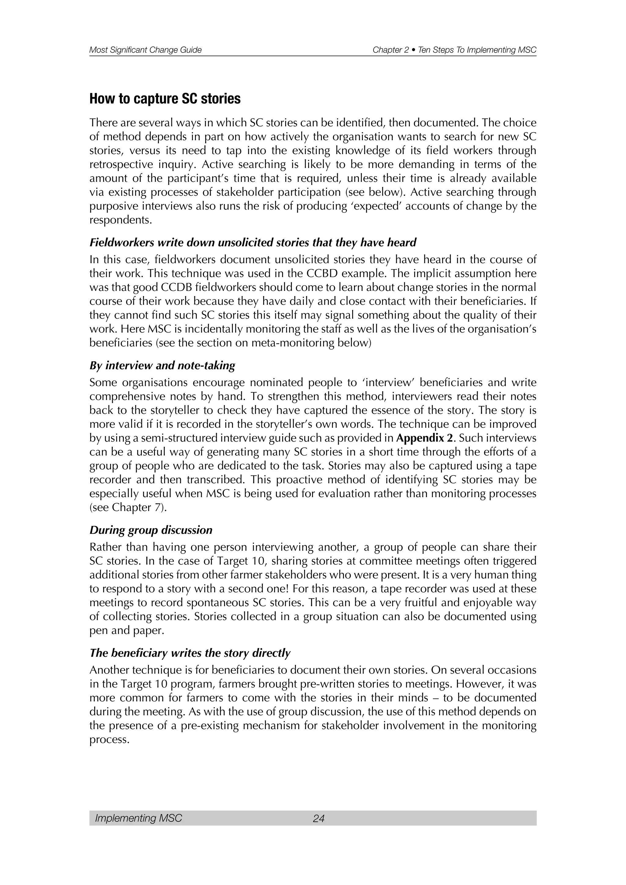 Most Significant Change Guide Chapter 2 • Ten Steps To Implementing MSC
Implementing MSC 24
How to capture SC stories
There are several ways in which SC stories can be identified, then documented. The choice
of method depends in part on how actively the organisation wants to search for new SC
stories, versus its need to tap into the existing knowledge of its field workers through
retrospective inquiry. Active searching is likely to be more demanding in terms of the
amount of the participant’s time that is required, unless their time is already available
via existing processes of stakeholder participation (see below). Active searching through
purposive interviews also runs the risk of producing ‘expected’ accounts of change by the
respondents.
Fieldworkers write down unsolicited stories that they have heard
In this case, fieldworkers document unsolicited stories they have heard in the course of
their work. This technique was used in the CCBD example. The implicit assumption here
was that good CCDB fieldworkers should come to learn about change stories in the normal
course of their work because they have daily and close contact with their beneficiaries. If
they cannot find such SC stories this itself may signal something about the quality of their
work. Here MSC is incidentally monitoring the staff as well as the lives of the organisation’s
beneficiaries (see the section on meta-monitoring below)
By interview and note-taking
Some organisations encourage nominated people to ‘interview’ beneficiaries and write
comprehensive notes by hand. To strengthen this method, interviewers read their notes
back to the storyteller to check they have captured the essence of the story. The story is
more valid if it is recorded in the storyteller’s own words. The technique can be improved
by using a semi-structured interview guide such as provided in Appendix 2. Such interviews
can be a useful way of generating many SC stories in a short time through the efforts of a
group of people who are dedicated to the task. Stories may also be captured using a tape
recorder and then transcribed. This proactive method of identifying SC stories may be
especially useful when MSC is being used for evaluation rather than monitoring processes
(see Chapter 7).
During group discussion
Rather than having one person interviewing another, a group of people can share their
SC stories. In the case of Target 10, sharing stories at committee meetings often triggered
additional stories from other farmer stakeholders who were present. It is a very human thing
to respond to a story with a second one! For this reason, a tape recorder was used at these
meetings to record spontaneous SC stories. This can be a very fruitful and enjoyable way
of collecting stories. Stories collected in a group situation can also be documented using
pen and paper.
The beneficiary writes the story directly
Another technique is for beneficiaries to document their own stories. On several occasions
in the Target 10 program, farmers brought pre-written stories to meetings. However, it was
more common for farmers to come with the stories in their minds – to be documented
during the meeting. As with the use of group discussion, the use of this method depends on
the presence of a pre-existing mechanism for stakeholder involvement in the monitoring
process.
 