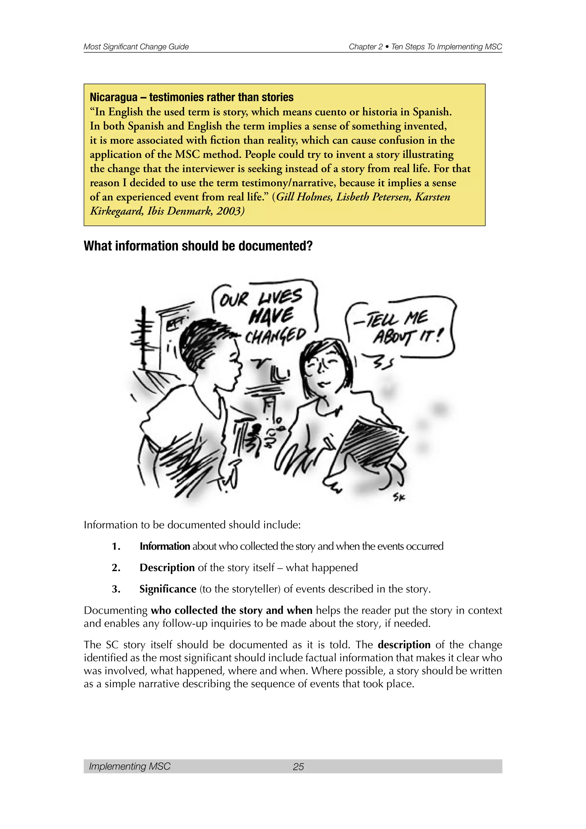 Most Significant Change Guide Chapter 2 • Ten Steps To Implementing MSC
Implementing MSC 25
What information should be documented?
Information to be documented should include:
1. Information about who collected the story and when the events occurred
2. Description of the story itself – what happened
3. Significance (to the storyteller) of events described in the story.
Documenting who collected the story and when helps the reader put the story in context
and enables any follow-up inquiries to be made about the story, if needed.
The SC story itself should be documented as it is told. The description of the change
identified as the most significant should include factual information that makes it clear who
was involved, what happened, where and when. Where possible, a story should be written
as a simple narrative describing the sequence of events that took place.
Nicaragua – testimonies rather than stories
“In English the used term is story, which means cuento or historia in Spanish.
In both Spanish and English the term implies a sense of something invented,
it is more associated with fiction than reality, which can cause confusion in the
application of the MSC method. People could try to invent a story illustrating
the change that the interviewer is seeking instead of a story from real life. For that
reason I decided to use the term testimony/narrative, because it implies a sense
of an experienced event from real life.” (Gill Holmes, Lisbeth Petersen, Karsten
Kirkegaard, Ibis Denmark, 2003)
 