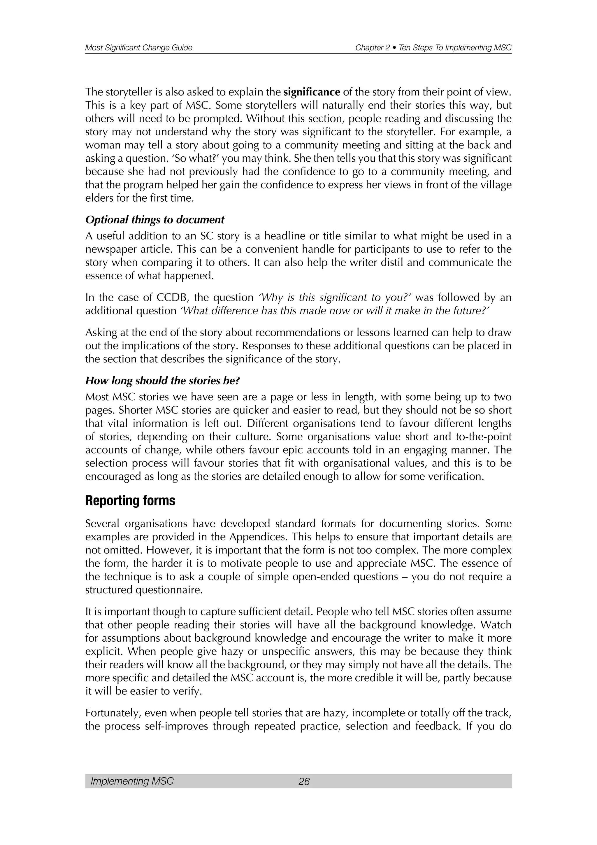 Most Significant Change Guide Chapter 2 • Ten Steps To Implementing MSC
Implementing MSC 26
The storyteller is also asked to explain the significance of the story from their point of view.
This is a key part of MSC. Some storytellers will naturally end their stories this way, but
others will need to be prompted. Without this section, people reading and discussing the
story may not understand why the story was significant to the storyteller. For example, a
woman may tell a story about going to a community meeting and sitting at the back and
asking a question. ‘So what?’ you may think. She then tells you that this story was significant
because she had not previously had the confidence to go to a community meeting, and
that the program helped her gain the confidence to express her views in front of the village
elders for the first time.
Optional things to document
A useful addition to an SC story is a headline or title similar to what might be used in a
newspaper article. This can be a convenient handle for participants to use to refer to the
story when comparing it to others. It can also help the writer distil and communicate the
essence of what happened.
In the case of CCDB, the question ‘Why is this significant to you?’ was followed by an
additional question ‘What difference has this made now or will it make in the future?’
Asking at the end of the story about recommendations or lessons learned can help to draw
out the implications of the story. Responses to these additional questions can be placed in
the section that describes the significance of the story.
How long should the stories be?
Most MSC stories we have seen are a page or less in length, with some being up to two
pages. Shorter MSC stories are quicker and easier to read, but they should not be so short
that vital information is left out. Different organisations tend to favour different lengths
of stories, depending on their culture. Some organisations value short and to-the-point
accounts of change, while others favour epic accounts told in an engaging manner. The
selection process will favour stories that fit with organisational values, and this is to be
encouraged as long as the stories are detailed enough to allow for some verification.
Reporting forms
Several organisations have developed standard formats for documenting stories. Some
examples are provided in the Appendices. This helps to ensure that important details are
not omitted. However, it is important that the form is not too complex. The more complex
the form, the harder it is to motivate people to use and appreciate MSC. The essence of
the technique is to ask a couple of simple open-ended questions – you do not require a
structured questionnaire.
It is important though to capture sufficient detail. People who tell MSC stories often assume
that other people reading their stories will have all the background knowledge. Watch
for assumptions about background knowledge and encourage the writer to make it more
explicit. When people give hazy or unspecific answers, this may be because they think
their readers will know all the background, or they may simply not have all the details. The
more specific and detailed the MSC account is, the more credible it will be, partly because
it will be easier to verify.
Fortunately, even when people tell stories that are hazy, incomplete or totally off the track,
the process self-improves through repeated practice, selection and feedback. If you do
 