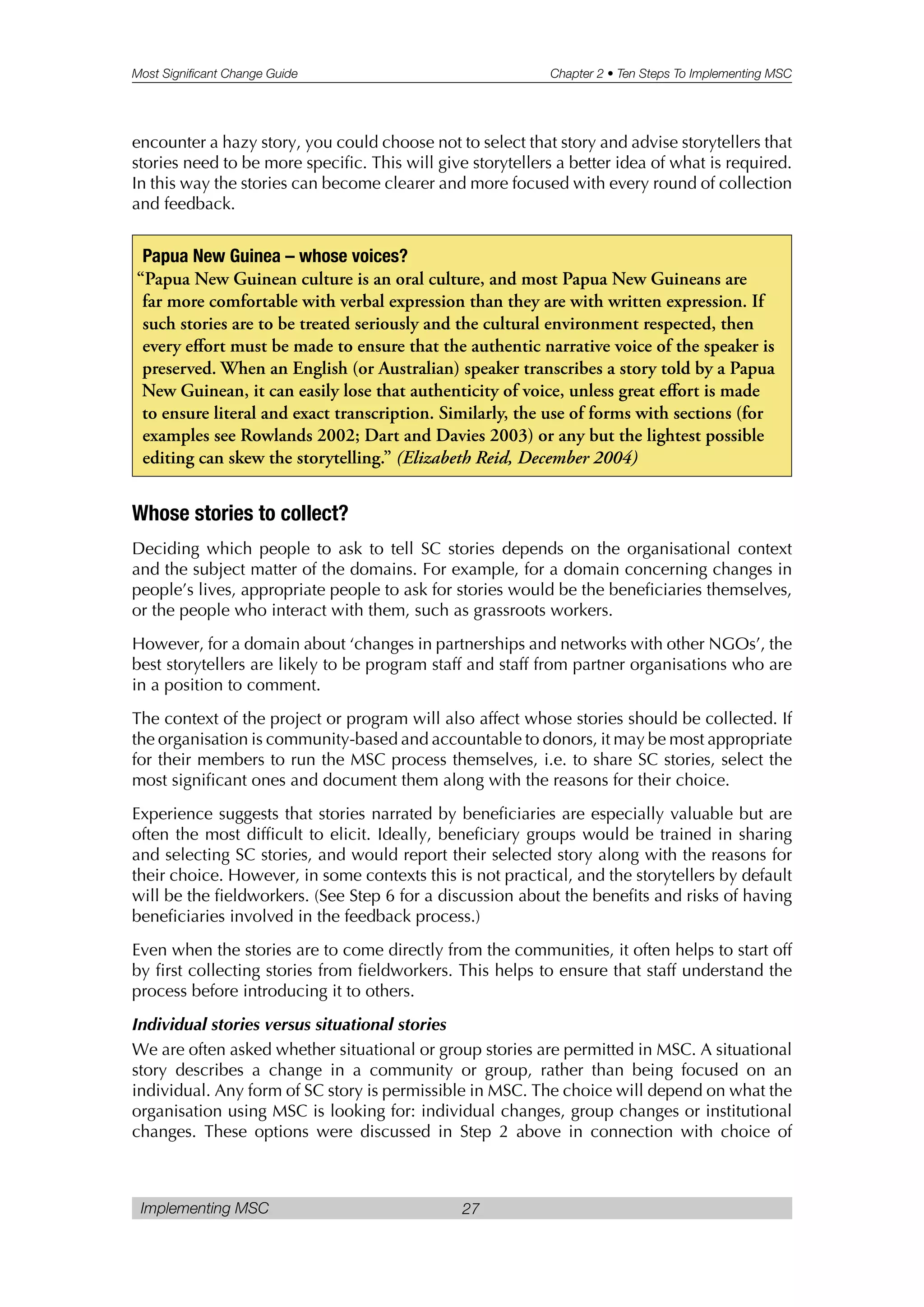Most Significant Change Guide Chapter 2 • Ten Steps To Implementing MSC
Implementing MSC 27
encounter a hazy story, you could choose not to select that story and advise storytellers that
stories need to be more specific. This will give storytellers a better idea of what is required.
In this way the stories can become clearer and more focused with every round of collection
and feedback.
Whose stories to collect?
Deciding which people to ask to tell SC stories depends on the organisational context
and the subject matter of the domains. For example, for a domain concerning changes in
people’s lives, appropriate people to ask for stories would be the beneficiaries themselves,
or the people who interact with them, such as grassroots workers.
However, for a domain about ‘changes in partnerships and networks with other NGOs’, the
best storytellers are likely to be program staff and staff from partner organisations who are
in a position to comment.
The context of the project or program will also affect whose stories should be collected. If
the organisation is community-based and accountable to donors, it may be most appropriate
for their members to run the MSC process themselves, i.e. to share SC stories, select the
most significant ones and document them along with the reasons for their choice.
Experience suggests that stories narrated by beneficiaries are especially valuable but are
often the most difficult to elicit. Ideally, beneficiary groups would be trained in sharing
and selecting SC stories, and would report their selected story along with the reasons for
their choice. However, in some contexts this is not practical, and the storytellers by default
will be the fieldworkers. (See Step 6 for a discussion about the benefits and risks of having
beneficiaries involved in the feedback process.)
Even when the stories are to come directly from the communities, it often helps to start off
by first collecting stories from fieldworkers. This helps to ensure that staff understand the
process before introducing it to others.
Individual stories versus situational stories
We are often asked whether situational or group stories are permitted in MSC. A situational
story describes a change in a community or group, rather than being focused on an
individual. Any form of SC story is permissible in MSC. The choice will depend on what the
organisation using MSC is looking for: individual changes, group changes or institutional
changes. These options were discussed in Step 2 above in connection with choice of
Papua New Guinea – whose voices?
“Papua New Guinean culture is an oral culture, and most Papua New Guineans are
far more comfortable with verbal expression than they are with written expression. If
such stories are to be treated seriously and the cultural environment respected, then
every effort must be made to ensure that the authentic narrative voice of the speaker is
preserved. When an English (or Australian) speaker transcribes a story told by a Papua
New Guinean, it can easily lose that authenticity of voice, unless great effort is made
to ensure literal and exact transcription. Similarly, the use of forms with sections (for
examples see Rowlands 2002; Dart and Davies 2003) or any but the lightest possible
editing can skew the storytelling.” (Elizabeth Reid, December 2004)
 