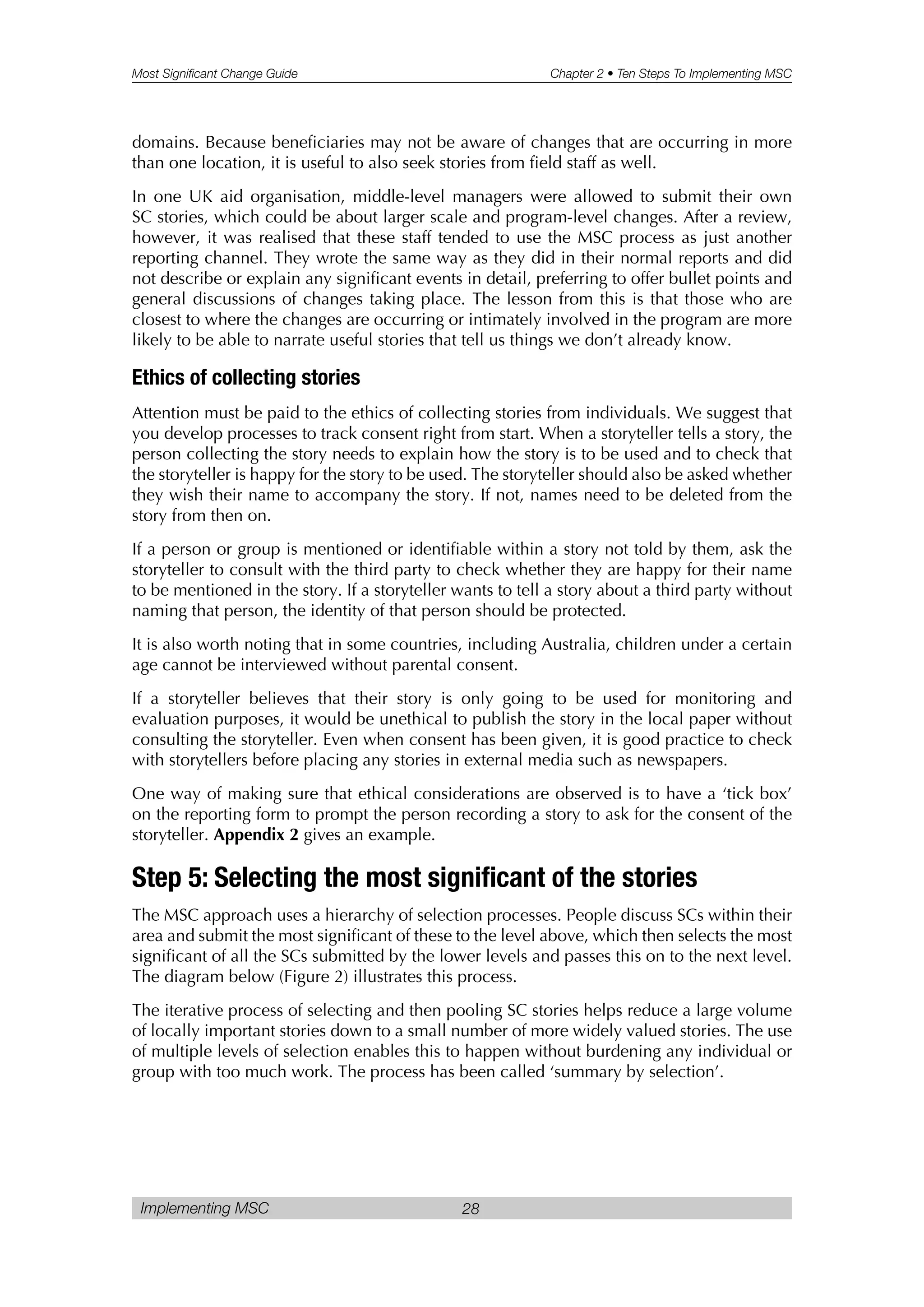 Most Significant Change Guide Chapter 2 • Ten Steps To Implementing MSC
Implementing MSC 28
domains. Because beneficiaries may not be aware of changes that are occurring in more
than one location, it is useful to also seek stories from field staff as well.
In one UK aid organisation, middle-level managers were allowed to submit their own
SC stories, which could be about larger scale and program-level changes. After a review,
however, it was realised that these staff tended to use the MSC process as just another
reporting channel. They wrote the same way as they did in their normal reports and did
not describe or explain any significant events in detail, preferring to offer bullet points and
general discussions of changes taking place. The lesson from this is that those who are
closest to where the changes are occurring or intimately involved in the program are more
likely to be able to narrate useful stories that tell us things we don’t already know.
Ethics of collecting stories
Attention must be paid to the ethics of collecting stories from individuals. We suggest that
you develop processes to track consent right from start. When a storyteller tells a story, the
person collecting the story needs to explain how the story is to be used and to check that
the storyteller is happy for the story to be used. The storyteller should also be asked whether
they wish their name to accompany the story. If not, names need to be deleted from the
story from then on.
If a person or group is mentioned or identifiable within a story not told by them, ask the
storyteller to consult with the third party to check whether they are happy for their name
to be mentioned in the story. If a storyteller wants to tell a story about a third party without
naming that person, the identity of that person should be protected.
It is also worth noting that in some countries, including Australia, children under a certain
age cannot be interviewed without parental consent.
If a storyteller believes that their story is only going to be used for monitoring and
evaluation purposes, it would be unethical to publish the story in the local paper without
consulting the storyteller. Even when consent has been given, it is good practice to check
with storytellers before placing any stories in external media such as newspapers.
One way of making sure that ethical considerations are observed is to have a ‘tick box’
on the reporting form to prompt the person recording a story to ask for the consent of the
storyteller. Appendix 2 gives an example.
Step 5: Selecting the most significant of the stories
The MSC approach uses a hierarchy of selection processes. People discuss SCs within their
area and submit the most significant of these to the level above, which then selects the most
significant of all the SCs submitted by the lower levels and passes this on to the next level.
The diagram below (Figure 2) illustrates this process.
The iterative process of selecting and then pooling SC stories helps reduce a large volume
of locally important stories down to a small number of more widely valued stories. The use
of multiple levels of selection enables this to happen without burdening any individual or
group with too much work. The process has been called ‘summary by selection’.
 