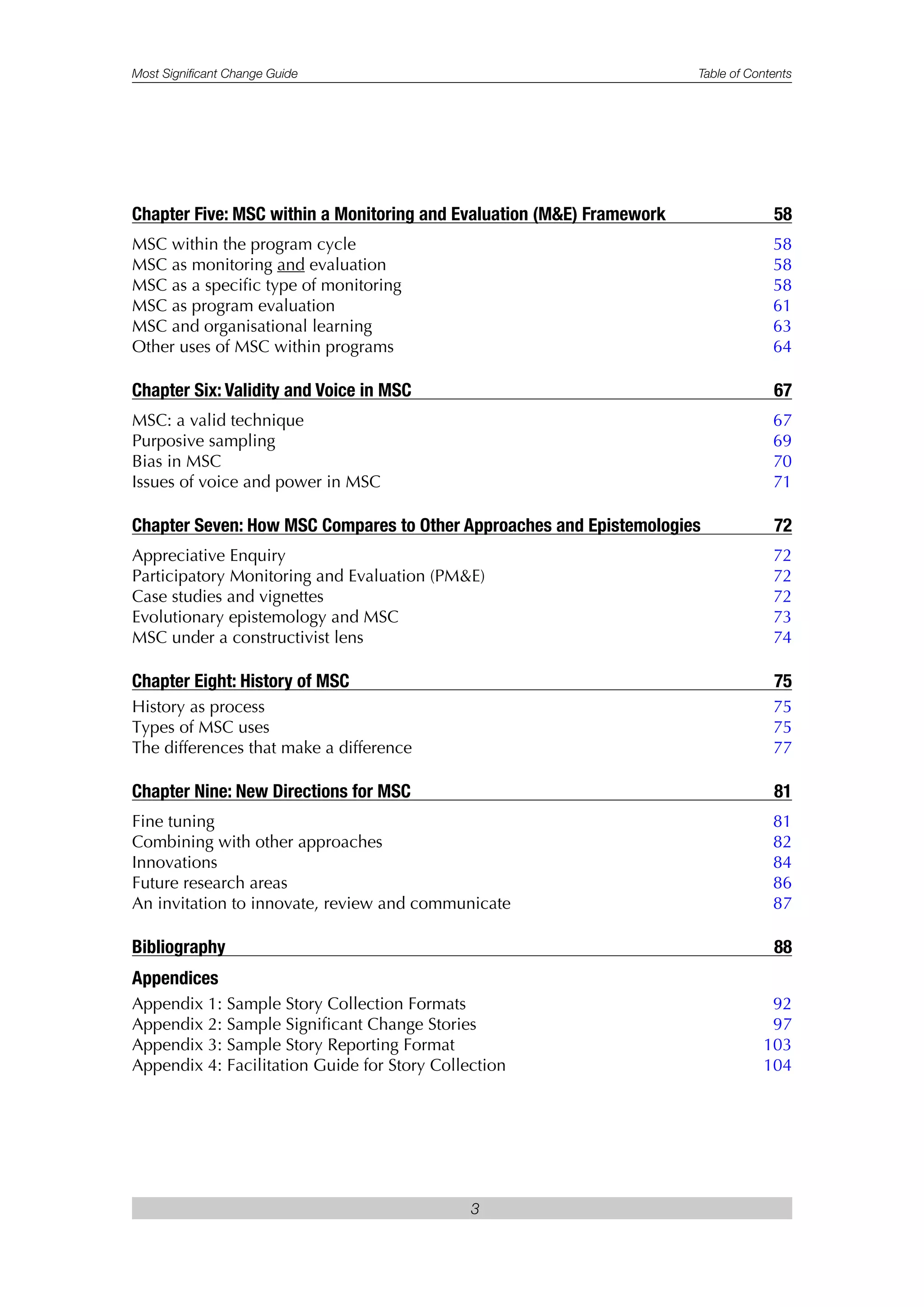Most Significant Change Guide Table of Contents
3
Chapter Five: MSC within a Monitoring and Evaluation (M&E) Framework 58
MSC within the program cycle 58
MSC as monitoring and evaluation 58
MSC as a specific type of monitoring 58
MSC as program evaluation 61
MSC and organisational learning 63
Other uses of MSC within programs 64
Chapter Six: Validity and Voice in MSC 67
MSC: a valid technique 67
Purposive sampling 69
Bias in MSC 70
Issues of voice and power in MSC 71
Chapter Seven: How MSC Compares to Other Approaches and Epistemologies 72
Appreciative Enquiry 72
Participatory Monitoring and Evaluation (PM&E) 72
Case studies and vignettes 72
Evolutionary epistemology and MSC 73
MSC under a constructivist lens 74
Chapter Eight: History of MSC 75
History as process 75
Types of MSC uses 75
The differences that make a difference 77
Chapter Nine: New Directions for MSC 81
Fine tuning 81
Combining with other approaches 82
Innovations 84
Future research areas 86
An invitation to innovate, review and communicate 87
Bibliography 88
Appendices
Appendix 1: Sample Story Collection Formats 92
Appendix 2: Sample Significant Change Stories 97
Appendix 3: Sample Story Reporting Format 103
Appendix 4: Facilitation Guide for Story Collection 104
 
