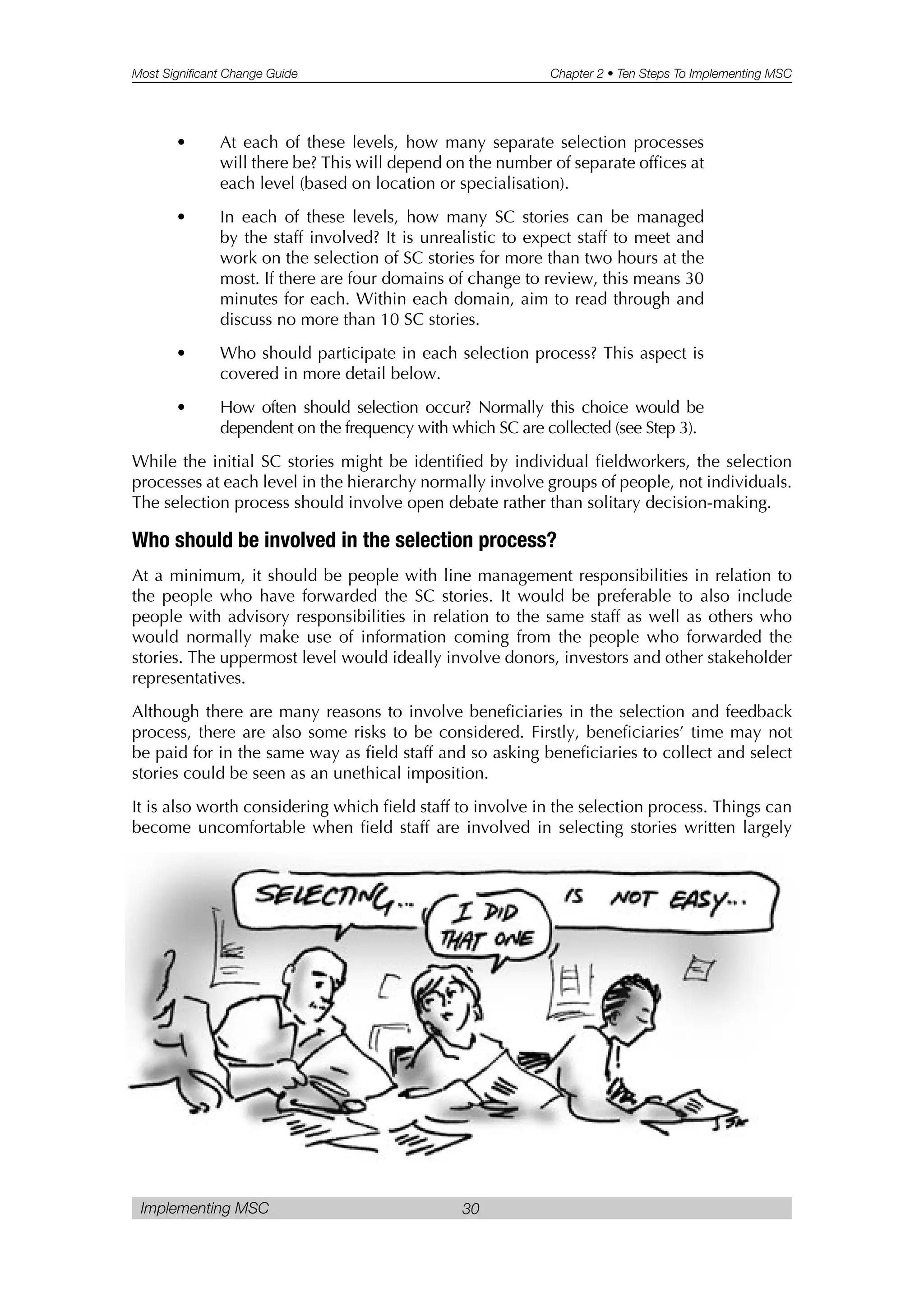 Most Significant Change Guide Chapter 2 • Ten Steps To Implementing MSC
Implementing MSC 30
• At each of these levels, how many separate selection processes
will there be? This will depend on the number of separate offices at
each level (based on location or specialisation).
• In each of these levels, how many SC stories can be managed
by the staff involved? It is unrealistic to expect staff to meet and
work on the selection of SC stories for more than two hours at the
most. If there are four domains of change to review, this means 30
minutes for each. Within each domain, aim to read through and
discuss no more than 10 SC stories.
• Who should participate in each selection process? This aspect is
covered in more detail below.
• How often should selection occur? Normally this choice would be
dependent on the frequency with which SC are collected (see Step 3).
While the initial SC stories might be identified by individual fieldworkers, the selection
processes at each level in the hierarchy normally involve groups of people, not individuals.
The selection process should involve open debate rather than solitary decision-making.
Who should be involved in the selection process?
At a minimum, it should be people with line management responsibilities in relation to
the people who have forwarded the SC stories. It would be preferable to also include
people with advisory responsibilities in relation to the same staff as well as others who
would normally make use of information coming from the people who forwarded the
stories. The uppermost level would ideally involve donors, investors and other stakeholder
representatives.
Although there are many reasons to involve beneficiaries in the selection and feedback
process, there are also some risks to be considered. Firstly, beneficiaries’ time may not
be paid for in the same way as field staff and so asking beneficiaries to collect and select
stories could be seen as an unethical imposition.
It is also worth considering which field staff to involve in the selection process. Things can
become uncomfortable when field staff are involved in selecting stories written largely
 