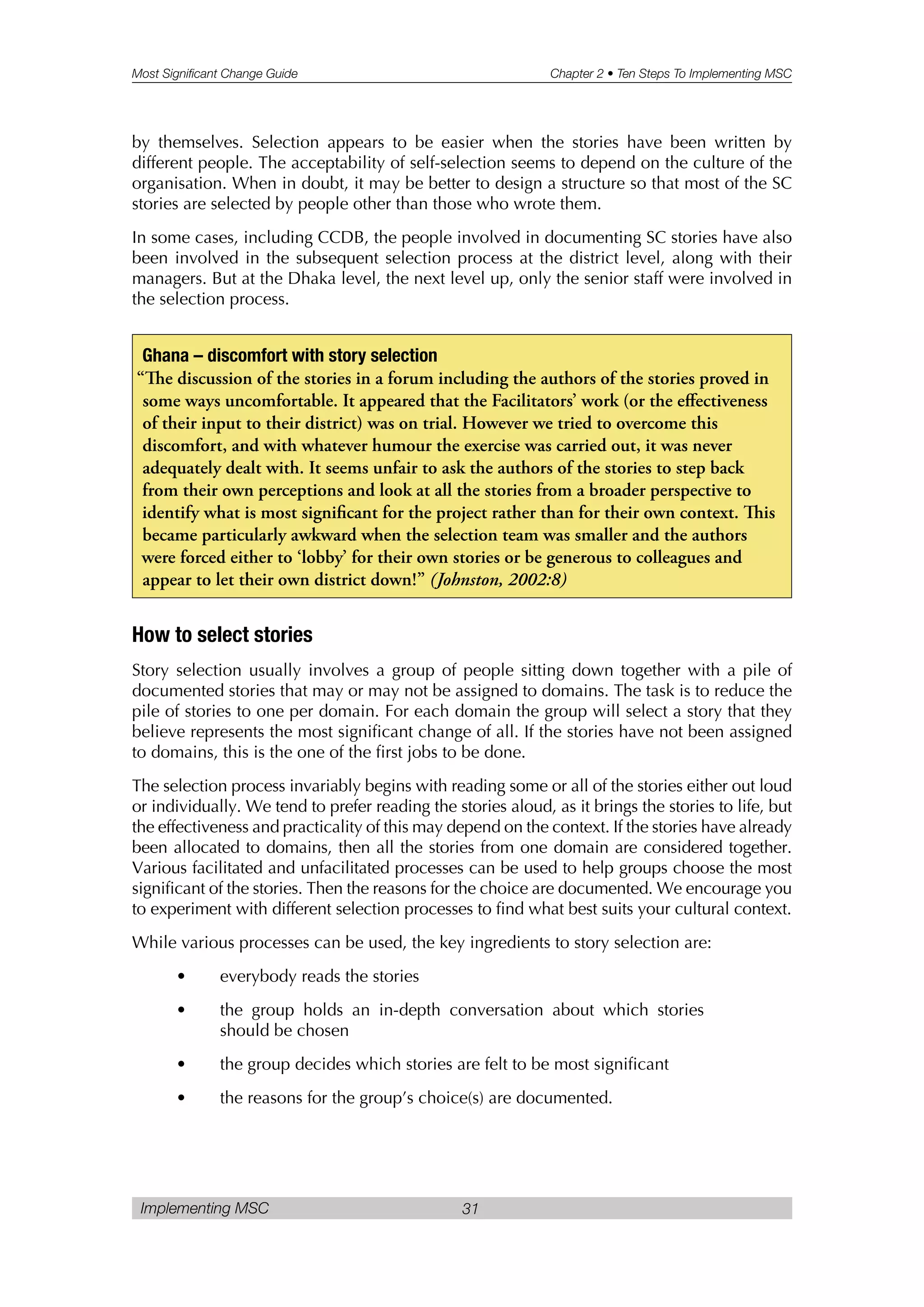 Most Significant Change Guide Chapter 2 • Ten Steps To Implementing MSC
Implementing MSC 31
by themselves. Selection appears to be easier when the stories have been written by
different people. The acceptability of self-selection seems to depend on the culture of the
organisation. When in doubt, it may be better to design a structure so that most of the SC
stories are selected by people other than those who wrote them.
In some cases, including CCDB, the people involved in documenting SC stories have also
been involved in the subsequent selection process at the district level, along with their
managers. But at the Dhaka level, the next level up, only the senior staff were involved in
the selection process.
How to select stories
Story selection usually involves a group of people sitting down together with a pile of
documented stories that may or may not be assigned to domains. The task is to reduce the
pile of stories to one per domain. For each domain the group will select a story that they
believe represents the most significant change of all. If the stories have not been assigned
to domains, this is the one of the first jobs to be done.
The selection process invariably begins with reading some or all of the stories either out loud
or individually. We tend to prefer reading the stories aloud, as it brings the stories to life, but
the effectiveness and practicality of this may depend on the context. If the stories have already
been allocated to domains, then all the stories from one domain are considered together.
Various facilitated and unfacilitated processes can be used to help groups choose the most
significant of the stories. Then the reasons for the choice are documented. We encourage you
to experiment with different selection processes to find what best suits your cultural context.
While various processes can be used, the key ingredients to story selection are:
• everybody reads the stories
• the group holds an in-depth conversation about which stories
should be chosen
• the group decides which stories are felt to be most significant
• the reasons for the group’s choice(s) are documented.
Ghana – discomfort with story selection
“e discussion of the stories in a forum including the authors of the stories proved in
some ways uncomfortable. It appeared that the Facilitators’ work (or the effectiveness
of their input to their district) was on trial. However we tried to overcome this
discomfort, and with whatever humour the exercise was carried out, it was never
adequately dealt with. It seems unfair to ask the authors of the stories to step back
from their own perceptions and look at all the stories from a broader perspective to
identify what is most significant for the project rather than for their own context. is
became particularly awkward when the selection team was smaller and the authors
were forced either to ‘lobby’ for their own stories or be generous to colleagues and
appear to let their own district down!” (Johnston, 2002:8)
 