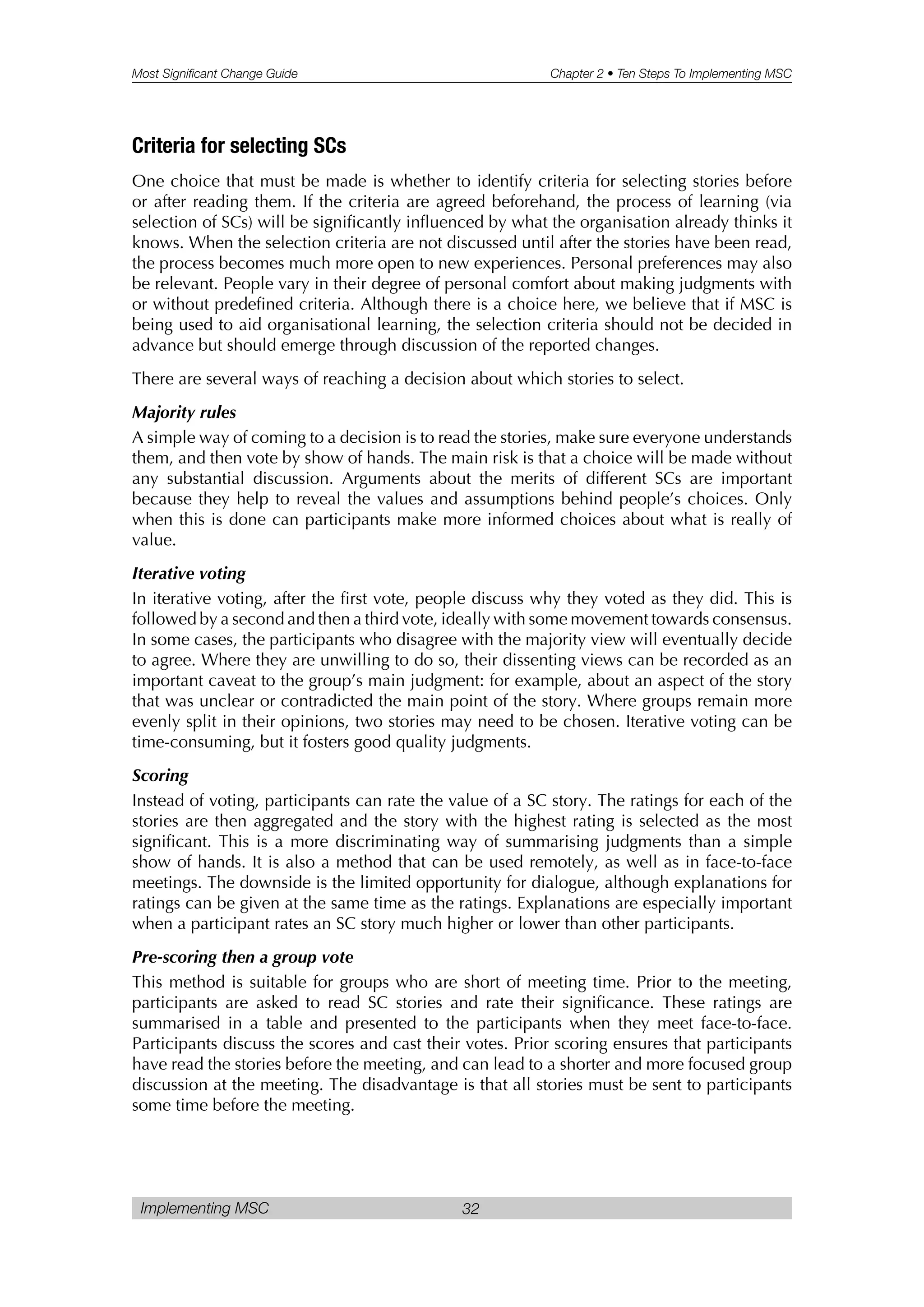 Most Significant Change Guide Chapter 2 • Ten Steps To Implementing MSC
Implementing MSC 32
Criteria for selecting SCs
One choice that must be made is whether to identify criteria for selecting stories before
or after reading them. If the criteria are agreed beforehand, the process of learning (via
selection of SCs) will be significantly influenced by what the organisation already thinks it
knows. When the selection criteria are not discussed until after the stories have been read,
the process becomes much more open to new experiences. Personal preferences may also
be relevant. People vary in their degree of personal comfort about making judgments with
or without predefined criteria. Although there is a choice here, we believe that if MSC is
being used to aid organisational learning, the selection criteria should not be decided in
advance but should emerge through discussion of the reported changes.
There are several ways of reaching a decision about which stories to select.
Majority rules
A simple way of coming to a decision is to read the stories, make sure everyone understands
them, and then vote by show of hands. The main risk is that a choice will be made without
any substantial discussion. Arguments about the merits of different SCs are important
because they help to reveal the values and assumptions behind people’s choices. Only
when this is done can participants make more informed choices about what is really of
value.
Iterative voting
In iterative voting, after the first vote, people discuss why they voted as they did. This is
followed by a second and then a third vote, ideally with some movement towards consensus.
In some cases, the participants who disagree with the majority view will eventually decide
to agree. Where they are unwilling to do so, their dissenting views can be recorded as an
important caveat to the group’s main judgment: for example, about an aspect of the story
that was unclear or contradicted the main point of the story. Where groups remain more
evenly split in their opinions, two stories may need to be chosen. Iterative voting can be
time-consuming, but it fosters good quality judgments.
Scoring
Instead of voting, participants can rate the value of a SC story. The ratings for each of the
stories are then aggregated and the story with the highest rating is selected as the most
significant. This is a more discriminating way of summarising judgments than a simple
show of hands. It is also a method that can be used remotely, as well as in face-to-face
meetings. The downside is the limited opportunity for dialogue, although explanations for
ratings can be given at the same time as the ratings. Explanations are especially important
when a participant rates an SC story much higher or lower than other participants.
Pre-scoring then a group vote
This method is suitable for groups who are short of meeting time. Prior to the meeting,
participants are asked to read SC stories and rate their significance. These ratings are
summarised in a table and presented to the participants when they meet face-to-face.
Participants discuss the scores and cast their votes. Prior scoring ensures that participants
have read the stories before the meeting, and can lead to a shorter and more focused group
discussion at the meeting. The disadvantage is that all stories must be sent to participants
some time before the meeting.
 