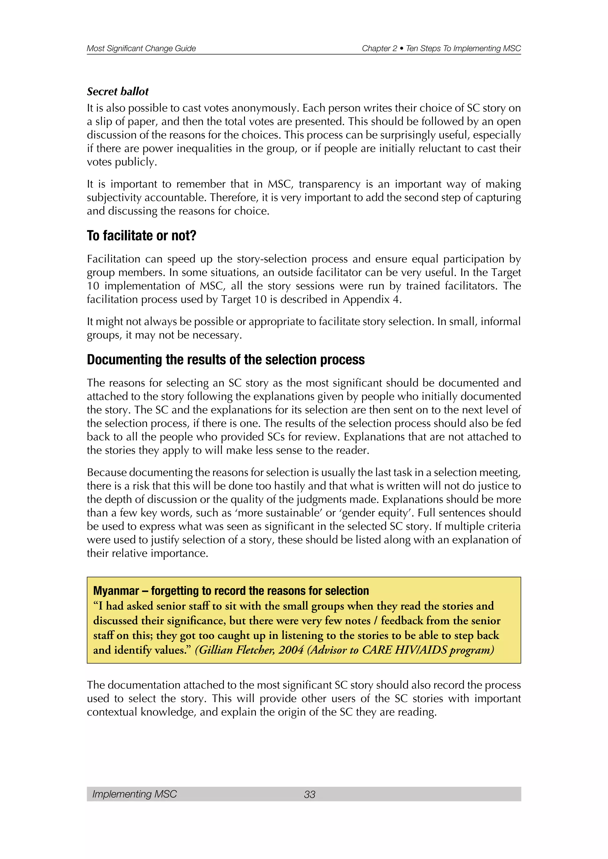 Most Significant Change Guide Chapter 2 • Ten Steps To Implementing MSC
Implementing MSC 33
Secret ballot
It is also possible to cast votes anonymously. Each person writes their choice of SC story on
a slip of paper, and then the total votes are presented. This should be followed by an open
discussion of the reasons for the choices. This process can be surprisingly useful, especially
if there are power inequalities in the group, or if people are initially reluctant to cast their
votes publicly.
It is important to remember that in MSC, transparency is an important way of making
subjectivity accountable. Therefore, it is very important to add the second step of capturing
and discussing the reasons for choice.
To facilitate or not?
Facilitation can speed up the story-selection process and ensure equal participation by
group members. In some situations, an outside facilitator can be very useful. In the Target
10 implementation of MSC, all the story sessions were run by trained facilitators. The
facilitation process used by Target 10 is described in Appendix 4.
It might not always be possible or appropriate to facilitate story selection. In small, informal
groups, it may not be necessary.
Documenting the results of the selection process
The reasons for selecting an SC story as the most significant should be documented and
attached to the story following the explanations given by people who initially documented
the story. The SC and the explanations for its selection are then sent on to the next level of
the selection process, if there is one. The results of the selection process should also be fed
back to all the people who provided SCs for review. Explanations that are not attached to
the stories they apply to will make less sense to the reader.
Because documenting the reasons for selection is usually the last task in a selection meeting,
there is a risk that this will be done too hastily and that what is written will not do justice to
the depth of discussion or the quality of the judgments made. Explanations should be more
than a few key words, such as ‘more sustainable’ or ‘gender equity’. Full sentences should
be used to express what was seen as significant in the selected SC story. If multiple criteria
were used to justify selection of a story, these should be listed along with an explanation of
their relative importance.
The documentation attached to the most significant SC story should also record the process
used to select the story. This will provide other users of the SC stories with important
contextual knowledge, and explain the origin of the SC they are reading.
Myanmar – forgetting to record the reasons for selection
“I had asked senior staff to sit with the small groups when they read the stories and
discussed their significance, but there were very few notes / feedback from the senior
staff on this; they got too caught up in listening to the stories to be able to step back
and identify values.” (Gillian Fletcher, 2004 (Advisor to CARE HIV/AIDS program)
 