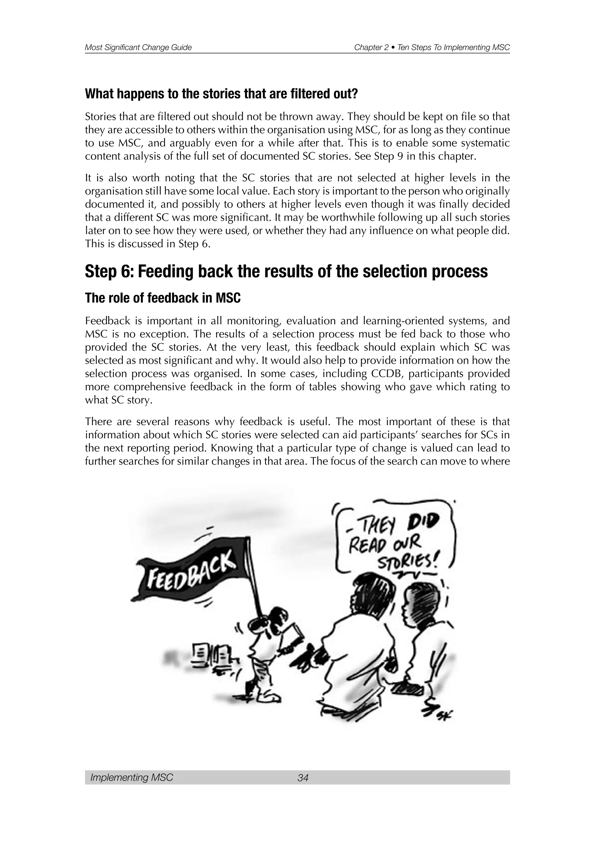 Most Significant Change Guide Chapter 2 • Ten Steps To Implementing MSC
Implementing MSC 34
What happens to the stories that are filtered out?
Stories that are filtered out should not be thrown away. They should be kept on file so that
they are accessible to others within the organisation using MSC, for as long as they continue
to use MSC, and arguably even for a while after that. This is to enable some systematic
content analysis of the full set of documented SC stories. See Step 9 in this chapter.
It is also worth noting that the SC stories that are not selected at higher levels in the
organisation still have some local value. Each story is important to the person who originally
documented it, and possibly to others at higher levels even though it was finally decided
that a different SC was more significant. It may be worthwhile following up all such stories
later on to see how they were used, or whether they had any influence on what people did.
This is discussed in Step 6.
Step 6: Feeding back the results of the selection process
The role of feedback in MSC
Feedback is important in all monitoring, evaluation and learning-oriented systems, and
MSC is no exception. The results of a selection process must be fed back to those who
provided the SC stories. At the very least, this feedback should explain which SC was
selected as most significant and why. It would also help to provide information on how the
selection process was organised. In some cases, including CCDB, participants provided
more comprehensive feedback in the form of tables showing who gave which rating to
what SC story.
There are several reasons why feedback is useful. The most important of these is that
information about which SC stories were selected can aid participants’ searches for SCs in
the next reporting period. Knowing that a particular type of change is valued can lead to
further searches for similar changes in that area. The focus of the search can move to where
 