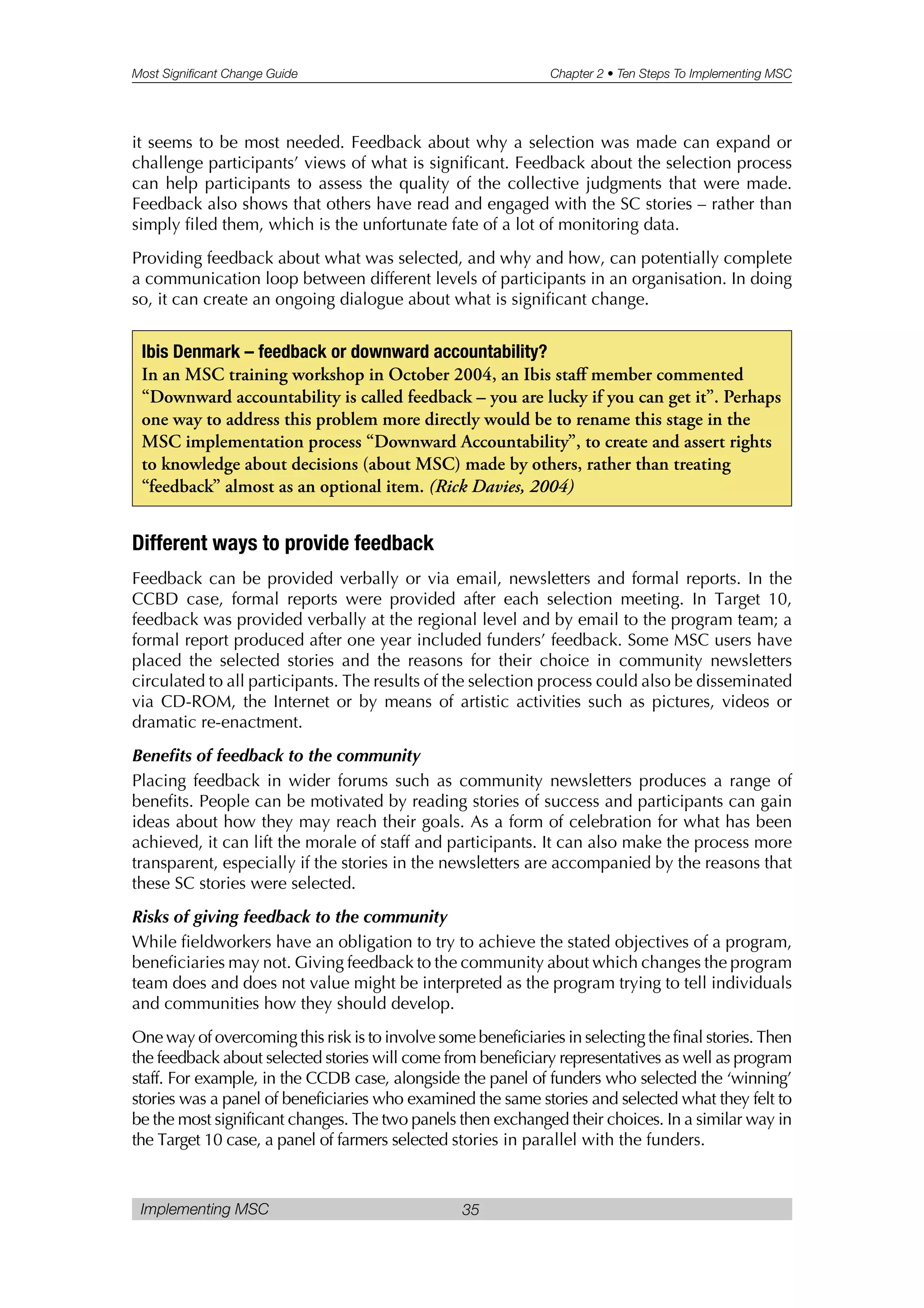 Most Significant Change Guide Chapter 2 • Ten Steps To Implementing MSC
Implementing MSC 35
it seems to be most needed. Feedback about why a selection was made can expand or
challenge participants’ views of what is significant. Feedback about the selection process
can help participants to assess the quality of the collective judgments that were made.
Feedback also shows that others have read and engaged with the SC stories – rather than
simply filed them, which is the unfortunate fate of a lot of monitoring data.
Providing feedback about what was selected, and why and how, can potentially complete
a communication loop between different levels of participants in an organisation. In doing
so, it can create an ongoing dialogue about what is significant change.
Different ways to provide feedback
Feedback can be provided verbally or via email, newsletters and formal reports. In the
CCBD case, formal reports were provided after each selection meeting. In Target 10,
feedback was provided verbally at the regional level and by email to the program team; a
formal report produced after one year included funders’ feedback. Some MSC users have
placed the selected stories and the reasons for their choice in community newsletters
circulated to all participants. The results of the selection process could also be disseminated
via CD-ROM, the Internet or by means of artistic activities such as pictures, videos or
dramatic re-enactment.
Benefits of feedback to the community
Placing feedback in wider forums such as community newsletters produces a range of
benefits. People can be motivated by reading stories of success and participants can gain
ideas about how they may reach their goals. As a form of celebration for what has been
achieved, it can lift the morale of staff and participants. It can also make the process more
transparent, especially if the stories in the newsletters are accompanied by the reasons that
these SC stories were selected.
Risks of giving feedback to the community
While fieldworkers have an obligation to try to achieve the stated objectives of a program,
beneficiaries may not. Giving feedback to the community about which changes the program
team does and does not value might be interpreted as the program trying to tell individuals
and communities how they should develop.
One way of overcoming this risk is to involve some beneficiaries in selecting the final stories. Then
the feedback about selected stories will come from beneficiary representatives as well as program
staff. For example, in the CCDB case, alongside the panel of funders who selected the ‘winning’
stories was a panel of beneficiaries who examined the same stories and selected what they felt to
be the most significant changes. The two panels then exchanged their choices. In a similar way in
the Target 10 case, a panel of farmers selected stories in parallel with the funders.
Ibis Denmark – feedback or downward accountability?
In an MSC training workshop in October 2004, an Ibis staff member commented
“Downward accountability is called feedback – you are lucky if you can get it”. Perhaps
one way to address this problem more directly would be to rename this stage in the
MSC implementation process “Downward Accountability”, to create and assert rights
to knowledge about decisions (about MSC) made by others, rather than treating
“feedback” almost as an optional item. (Rick Davies, 2004)
 