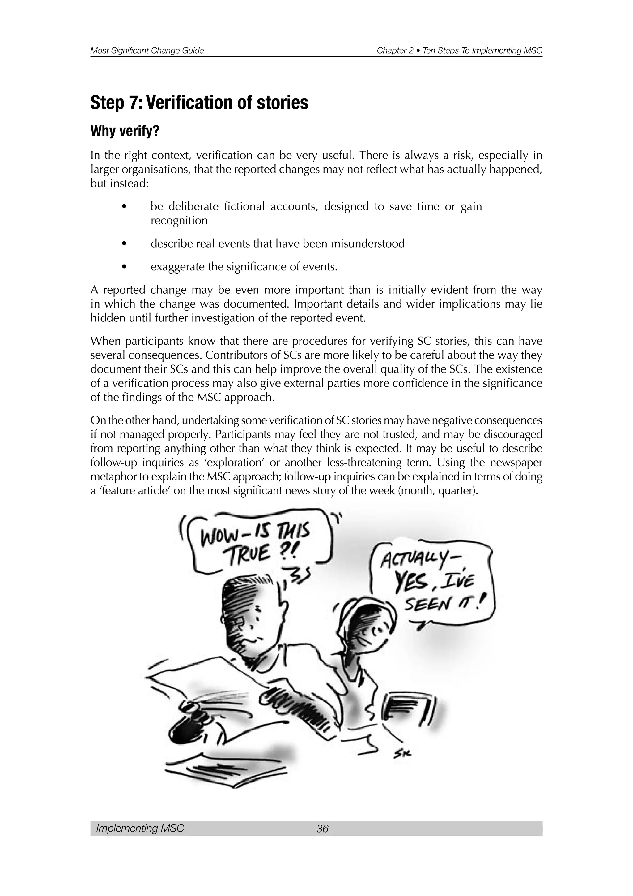 Most Significant Change Guide Chapter 2 • Ten Steps To Implementing MSC
Implementing MSC 36
Step 7: Verification of stories
Why verify?
In the right context, verification can be very useful. There is always a risk, especially in
larger organisations, that the reported changes may not reflect what has actually happened,
but instead:
• be deliberate fictional accounts, designed to save time or gain
recognition
• describe real events that have been misunderstood
• exaggerate the significance of events.
A reported change may be even more important than is initially evident from the way
in which the change was documented. Important details and wider implications may lie
hidden until further investigation of the reported event.
When participants know that there are procedures for verifying SC stories, this can have
several consequences. Contributors of SCs are more likely to be careful about the way they
document their SCs and this can help improve the overall quality of the SCs. The existence
of a verification process may also give external parties more confidence in the significance
of the findings of the MSC approach.
On the other hand, undertaking some verification of SC stories may have negative consequences
if not managed properly. Participants may feel they are not trusted, and may be discouraged
from reporting anything other than what they think is expected. It may be useful to describe
follow-up inquiries as ‘exploration’ or another less-threatening term. Using the newspaper
metaphor to explain the MSC approach; follow-up inquiries can be explained in terms of doing
a ‘feature article’ on the most significant news story of the week (month, quarter).
 