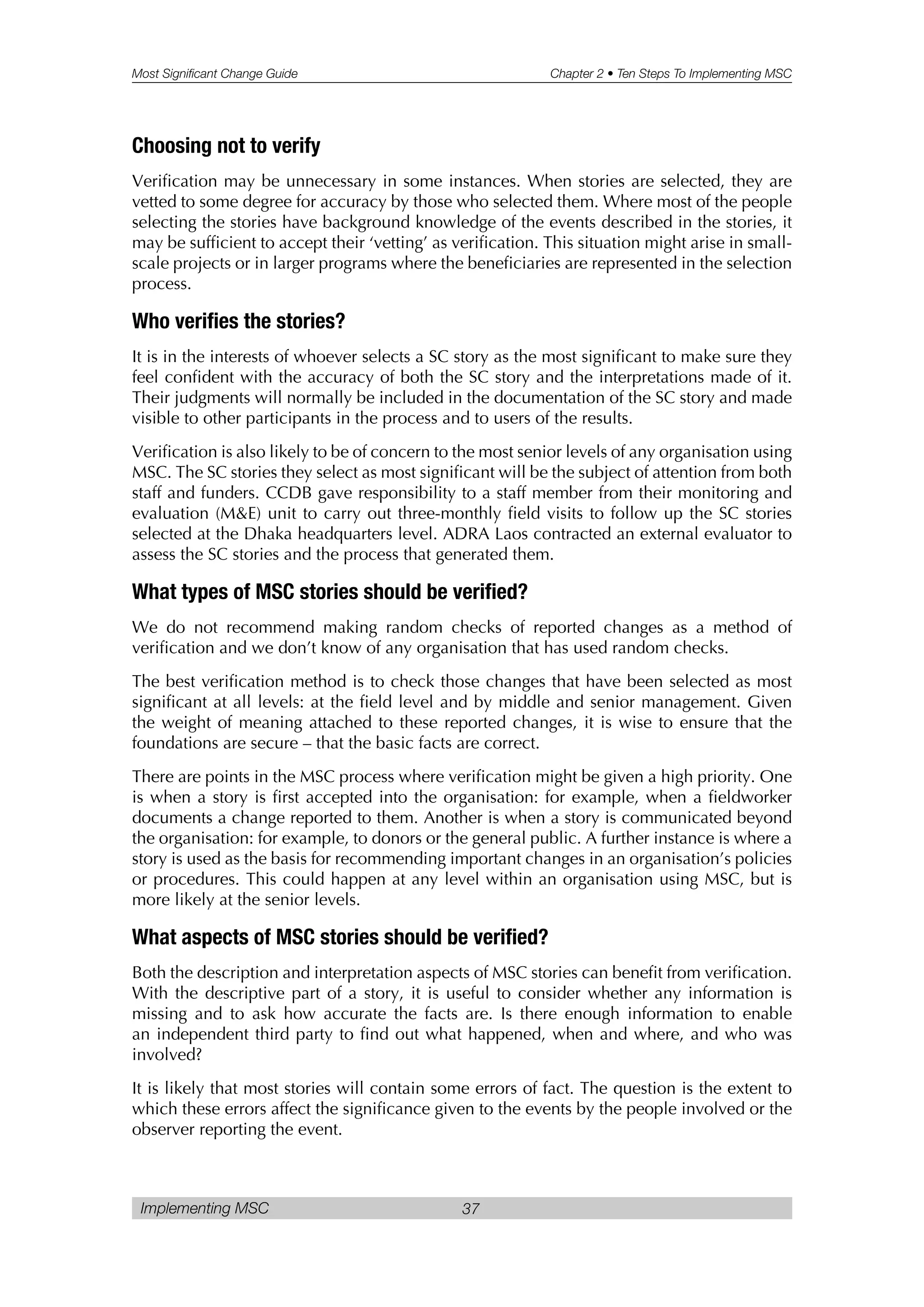Most Significant Change Guide Chapter 2 • Ten Steps To Implementing MSC
Implementing MSC 37
Choosing not to verify
Verification may be unnecessary in some instances. When stories are selected, they are
vetted to some degree for accuracy by those who selected them. Where most of the people
selecting the stories have background knowledge of the events described in the stories, it
may be sufficient to accept their ‘vetting’ as verification. This situation might arise in small-
scale projects or in larger programs where the beneficiaries are represented in the selection
process.
Who verifies the stories?
It is in the interests of whoever selects a SC story as the most significant to make sure they
feel confident with the accuracy of both the SC story and the interpretations made of it.
Their judgments will normally be included in the documentation of the SC story and made
visible to other participants in the process and to users of the results.
Verification is also likely to be of concern to the most senior levels of any organisation using
MSC. The SC stories they select as most significant will be the subject of attention from both
staff and funders. CCDB gave responsibility to a staff member from their monitoring and
evaluation (M&E) unit to carry out three-monthly field visits to follow up the SC stories
selected at the Dhaka headquarters level. ADRA Laos contracted an external evaluator to
assess the SC stories and the process that generated them.
What types of MSC stories should be verified?
We do not recommend making random checks of reported changes as a method of
verification and we don’t know of any organisation that has used random checks.
The best verification method is to check those changes that have been selected as most
significant at all levels: at the field level and by middle and senior management. Given
the weight of meaning attached to these reported changes, it is wise to ensure that the
foundations are secure – that the basic facts are correct.
There are points in the MSC process where verification might be given a high priority. One
is when a story is first accepted into the organisation: for example, when a fieldworker
documents a change reported to them. Another is when a story is communicated beyond
the organisation: for example, to donors or the general public. A further instance is where a
story is used as the basis for recommending important changes in an organisation’s policies
or procedures. This could happen at any level within an organisation using MSC, but is
more likely at the senior levels.
What aspects of MSC stories should be verified?
Both the description and interpretation aspects of MSC stories can benefit from verification.
With the descriptive part of a story, it is useful to consider whether any information is
missing and to ask how accurate the facts are. Is there enough information to enable
an independent third party to find out what happened, when and where, and who was
involved?
It is likely that most stories will contain some errors of fact. The question is the extent to
which these errors affect the significance given to the events by the people involved or the
observer reporting the event.
 
